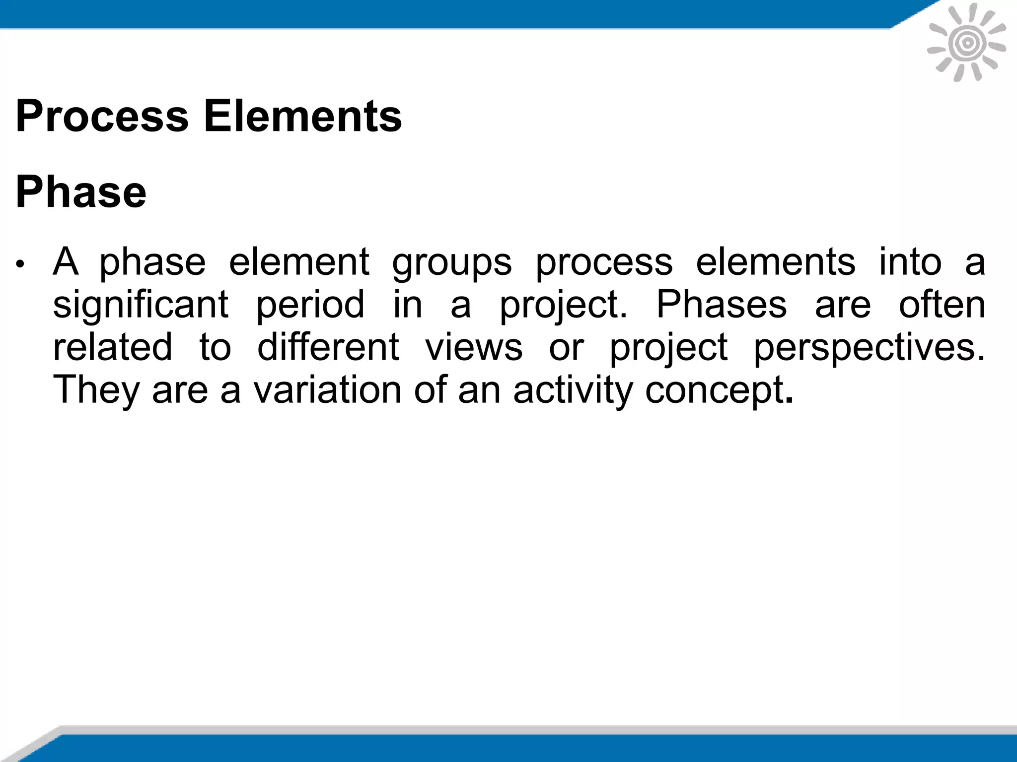 Process Elements
Phase
• A phase element groups process elements into a
significant period in a project. Phases are often
related to different views or project perspectives.
They are a variation of an activity concept.
 