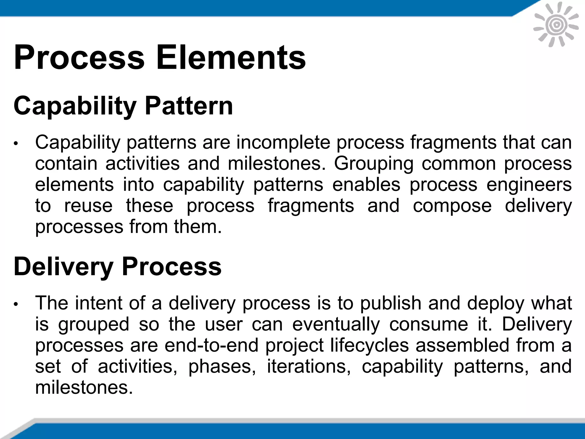 Process Elements
Capability Pattern
• Capability patterns are incomplete process fragments that can
contain activities and milestones. Grouping common process
elements into capability patterns enables process engineers
to reuse these process fragments and compose delivery
processes from them.
Delivery Process
• The intent of a delivery process is to publish and deploy what
is grouped so the user can eventually consume it. Delivery
processes are end-to-end project lifecycles assembled from a
set of activities, phases, iterations, capability patterns, and
milestones.
 