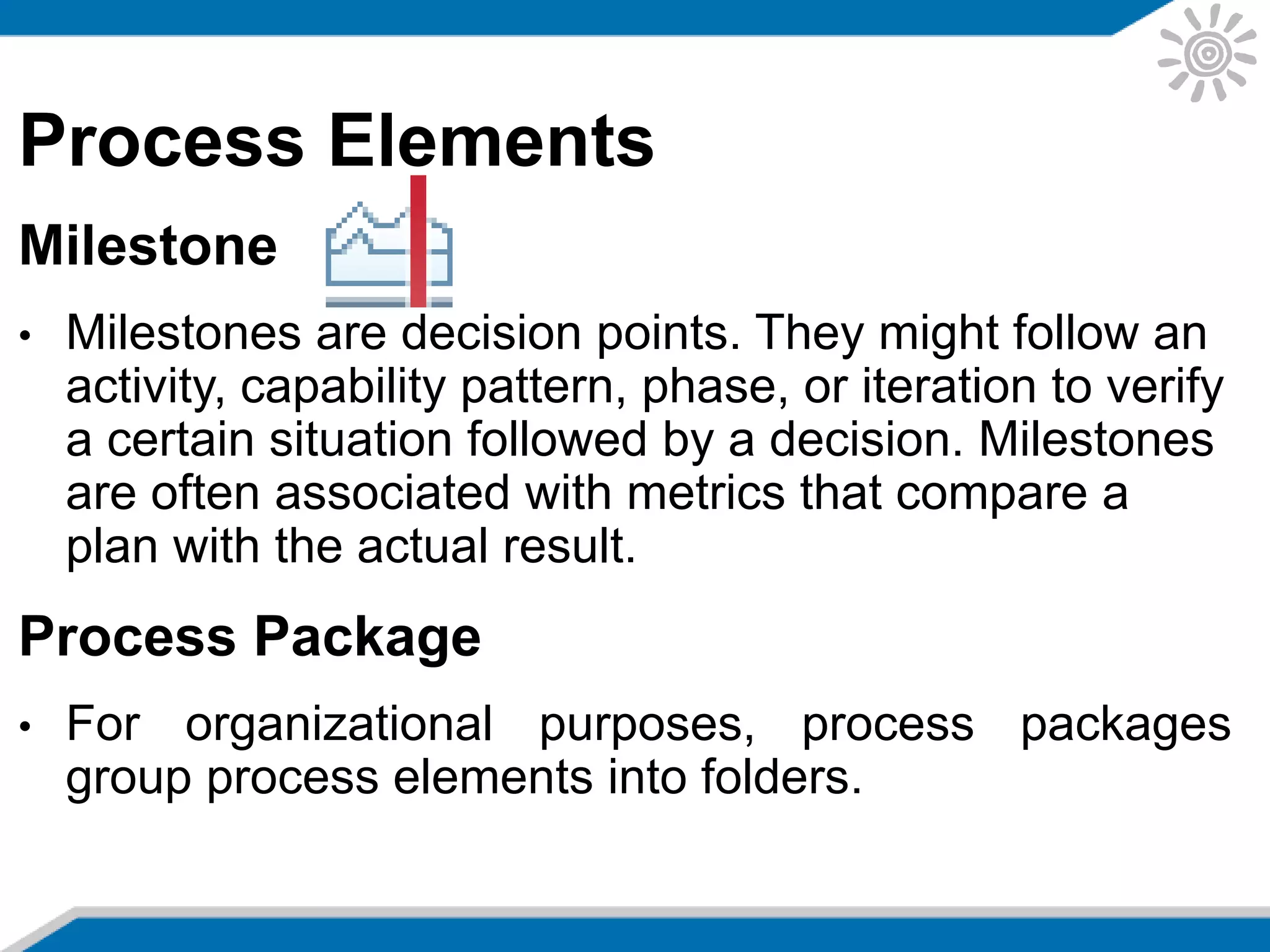 Process Elements
Milestone
• Milestones are decision points. They might follow an
activity, capability pattern, phase, or iteration to verify
a certain situation followed by a decision. Milestones
are often associated with metrics that compare a
plan with the actual result.
Process Package
• For organizational purposes, process packages
group process elements into folders.
 