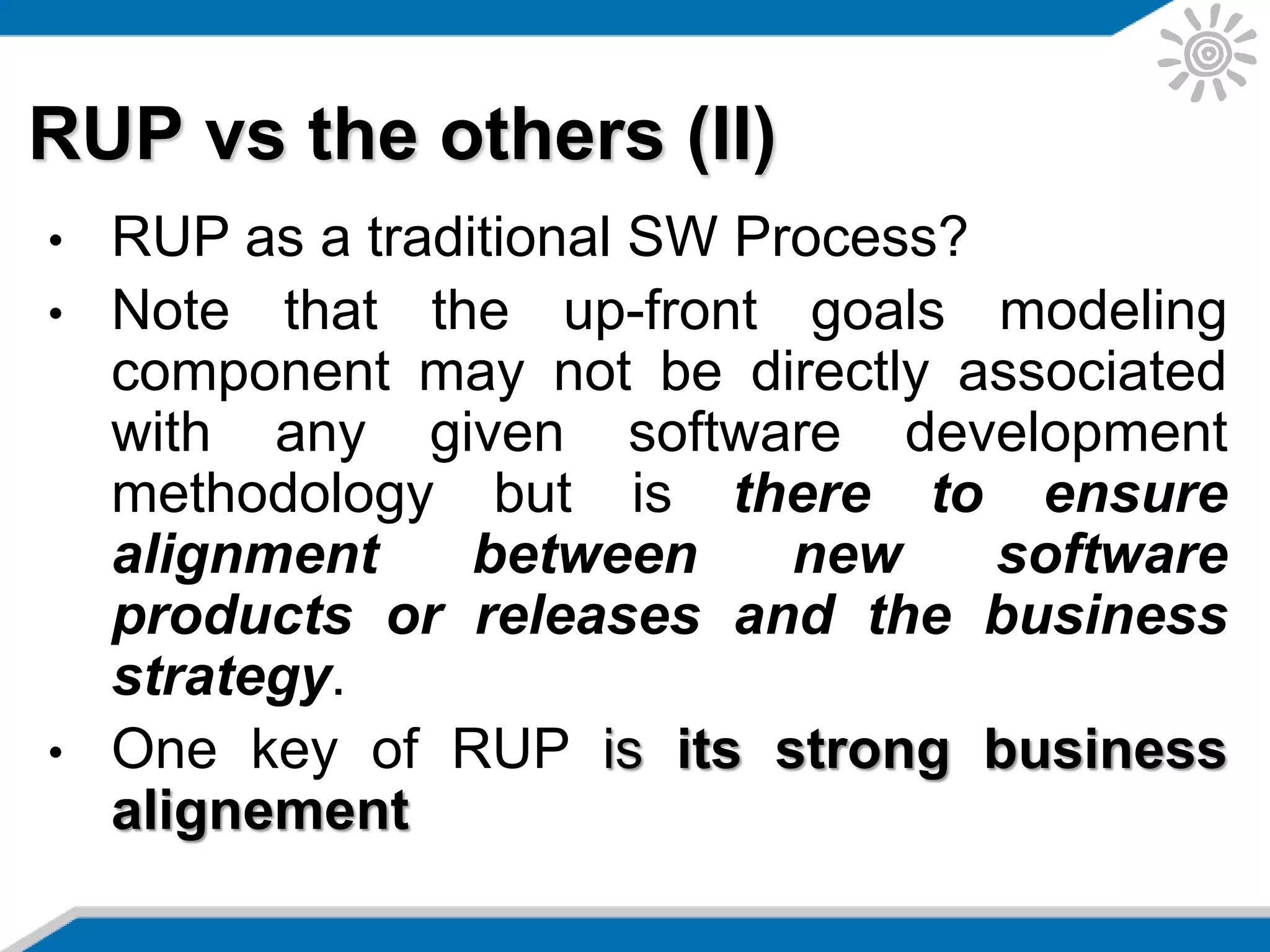 RUP vs the others (II)
• RUP as a traditional SW Process?
• Note that the up-front goals modeling
component may not be directly associated
with any given software development
methodology but is there to ensure
alignment between new software
products or releases and the business
strategy.
• One key of RUP is its strong business
alignement
 