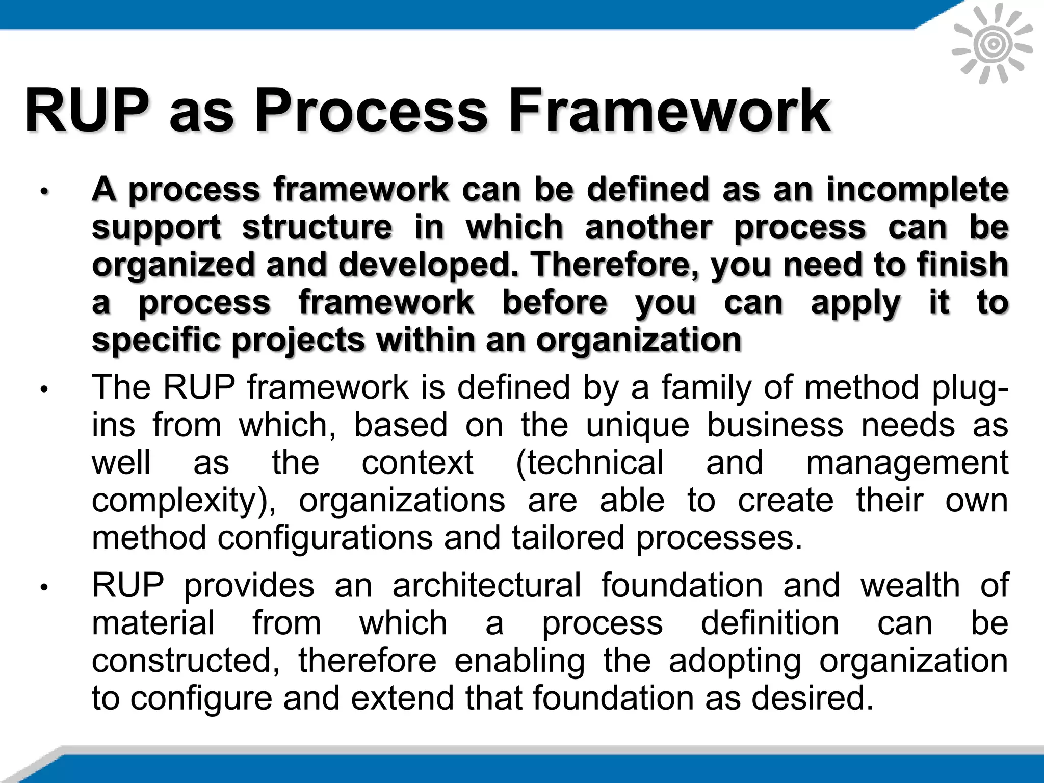 RUP as Process Framework
• A process framework can be defined as an incomplete
support structure in which another process can be
organized and developed. Therefore, you need to finish
a process framework before you can apply it to
specific projects within an organization
• The RUP framework is defined by a family of method plug-
ins from which, based on the unique business needs as
well as the context (technical and management
complexity), organizations are able to create their own
method configurations and tailored processes.
• RUP provides an architectural foundation and wealth of
material from which a process definition can be
constructed, therefore enabling the adopting organization
to configure and extend that foundation as desired.
 