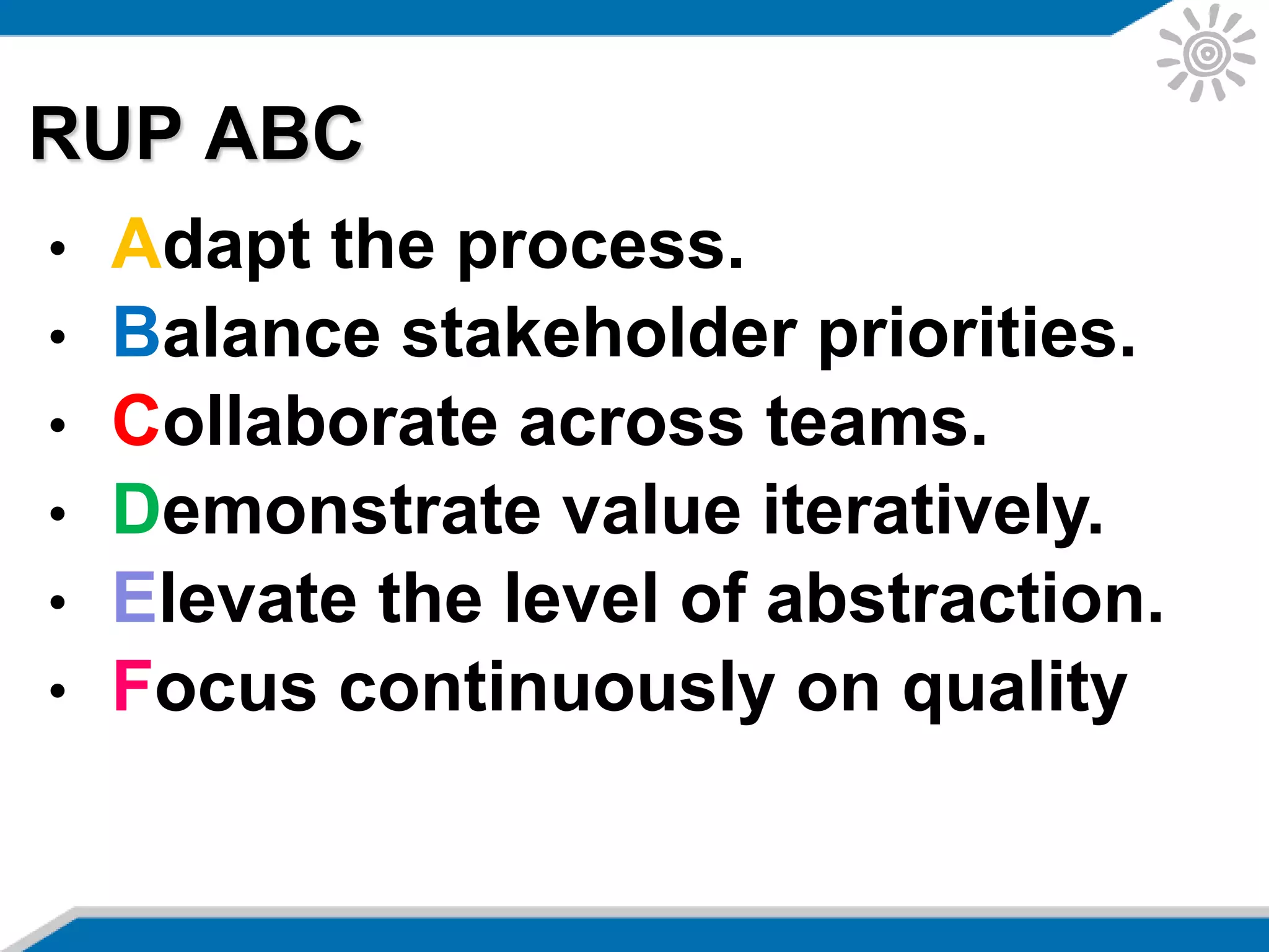 RUP ABC
• Adapt the process.
• Balance stakeholder priorities.
• Collaborate across teams.
• Demonstrate value iteratively.
• Elevate the level of abstraction.
• Focus continuously on quality
 