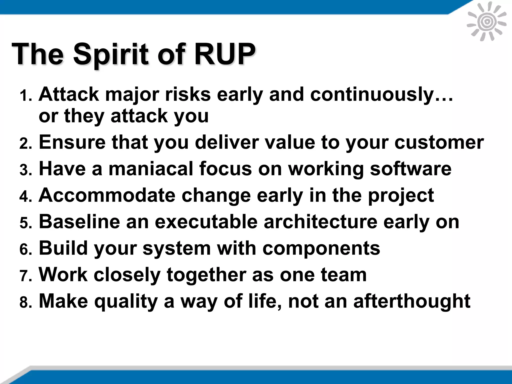 The Spirit of RUP
1. Attack major risks early and continuously…
or they attack you
2. Ensure that you deliver value to your customer
3. Have a maniacal focus on working software
4. Accommodate change early in the project
5. Baseline an executable architecture early on
6. Build your system with components
7. Work closely together as one team
8. Make quality a way of life, not an afterthought
 