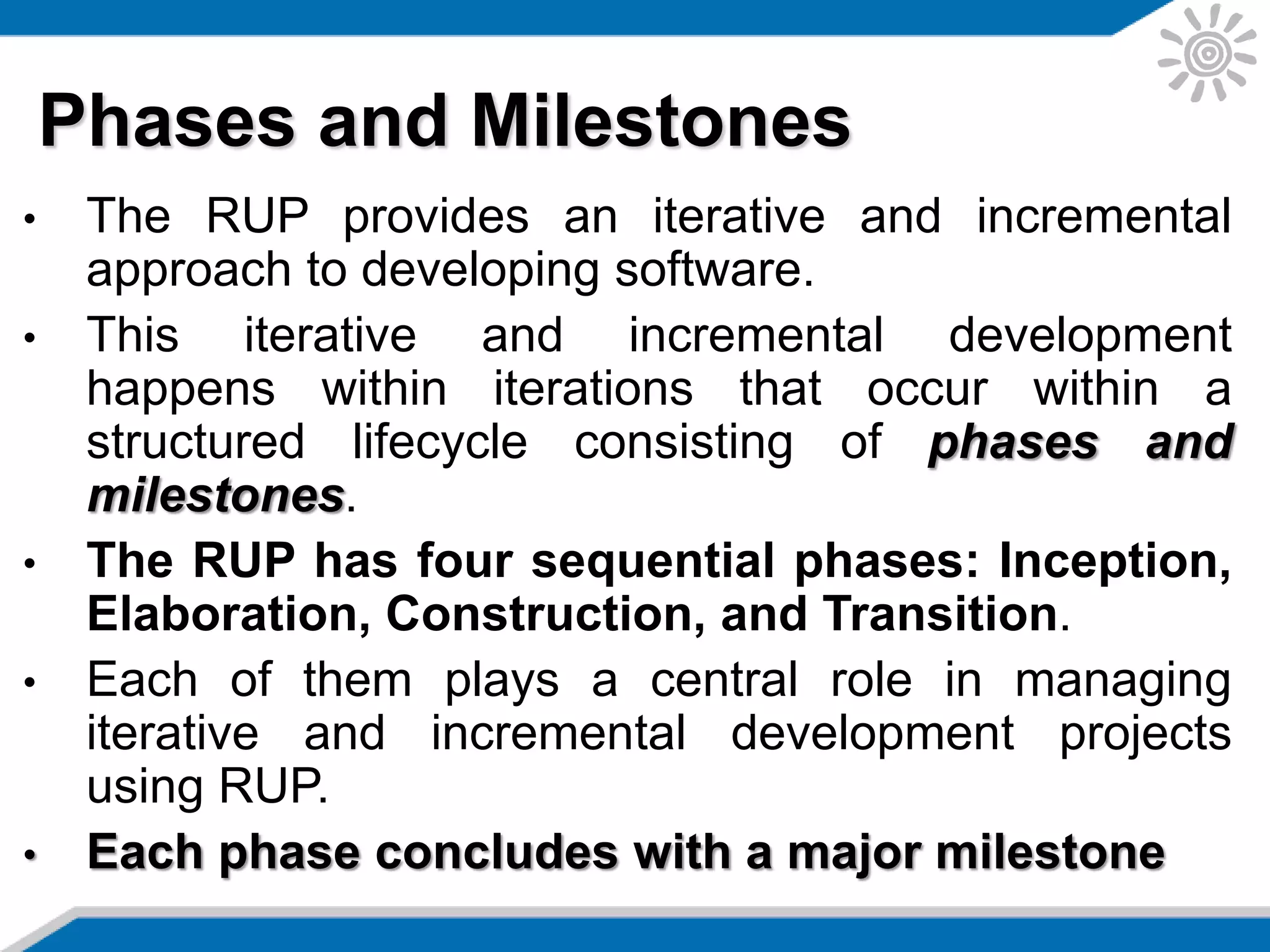 • The RUP provides an iterative and incremental
approach to developing software.
• This iterative and incremental development
happens within iterations that occur within a
structured lifecycle consisting of phases and
milestones.
• The RUP has four sequential phases: Inception,
Elaboration, Construction, and Transition.
• Each of them plays a central role in managing
iterative and incremental development projects
using RUP.
• Each phase concludes with a major milestone
Phases and Milestones
 