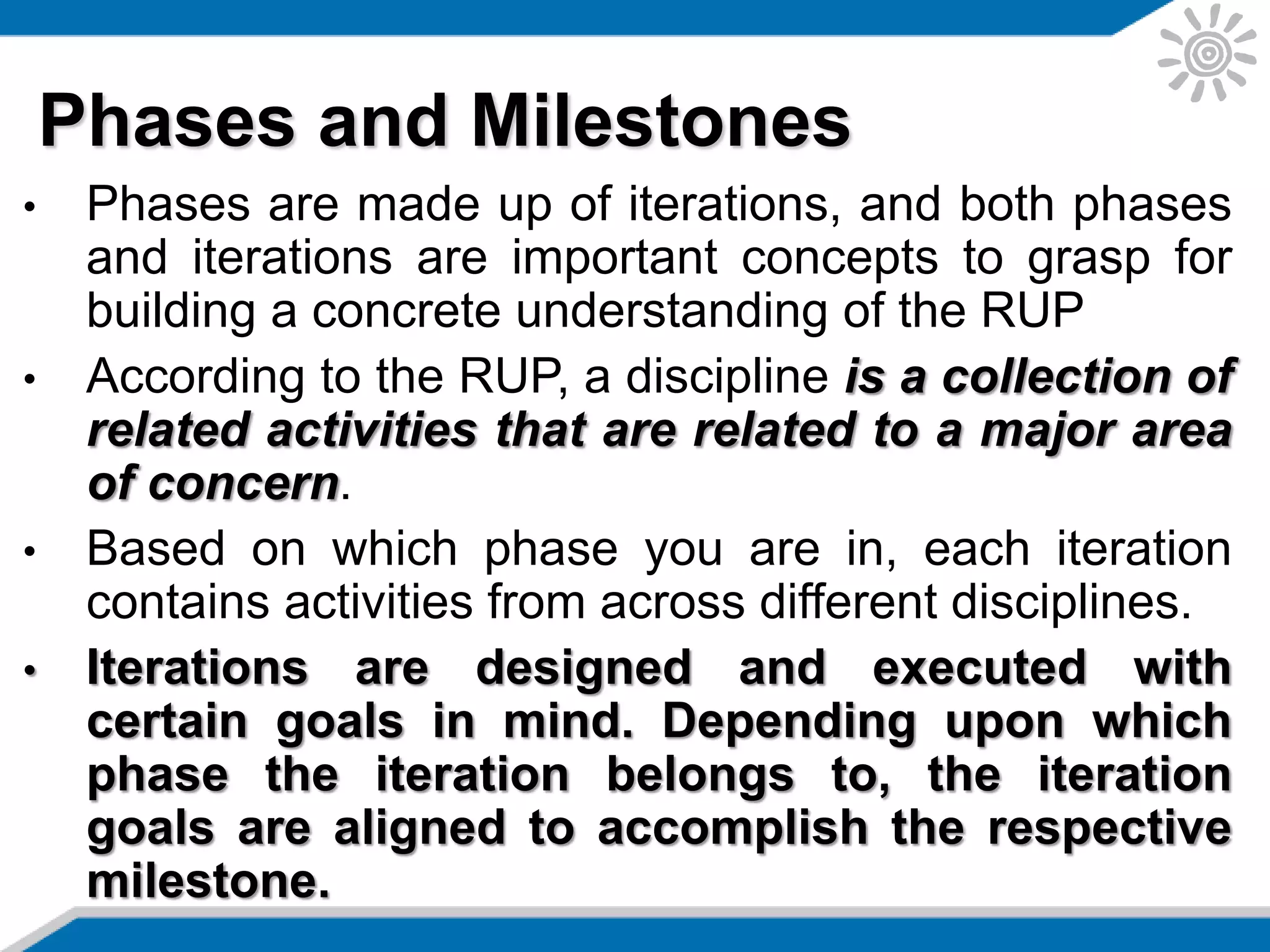 • Phases are made up of iterations, and both phases
and iterations are important concepts to grasp for
building a concrete understanding of the RUP
• According to the RUP, a discipline is a collection of
related activities that are related to a major area
of concern.
• Based on which phase you are in, each iteration
contains activities from across different disciplines.
• Iterations are designed and executed with
certain goals in mind. Depending upon which
phase the iteration belongs to, the iteration
goals are aligned to accomplish the respective
milestone.
Phases and Milestones
 