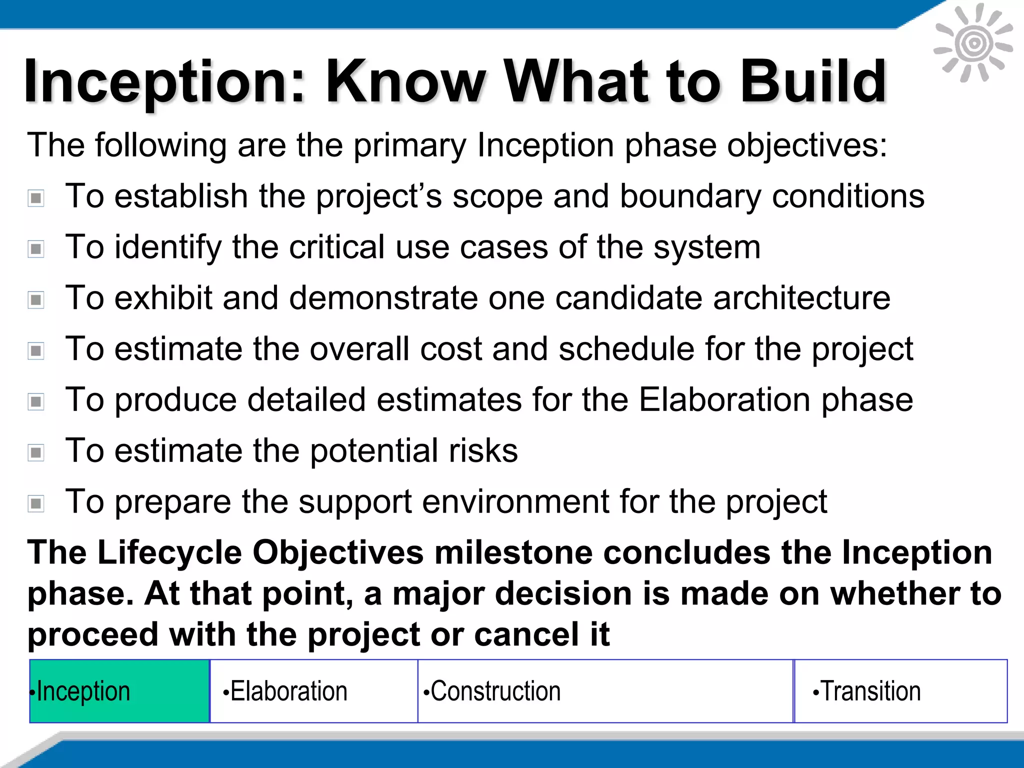 Inception: Know What to Build
The following are the primary Inception phase objectives:
To establish the project’s scope and boundary conditions
To identify the critical use cases of the system
To exhibit and demonstrate one candidate architecture
To estimate the overall cost and schedule for the project
To produce detailed estimates for the Elaboration phase
To estimate the potential risks
To prepare the support environment for the project
The Lifecycle Objectives milestone concludes the Inception
phase. At that point, a major decision is made on whether to
proceed with the project or cancel it
•Inception •Elaboration •Construction •Transition
 