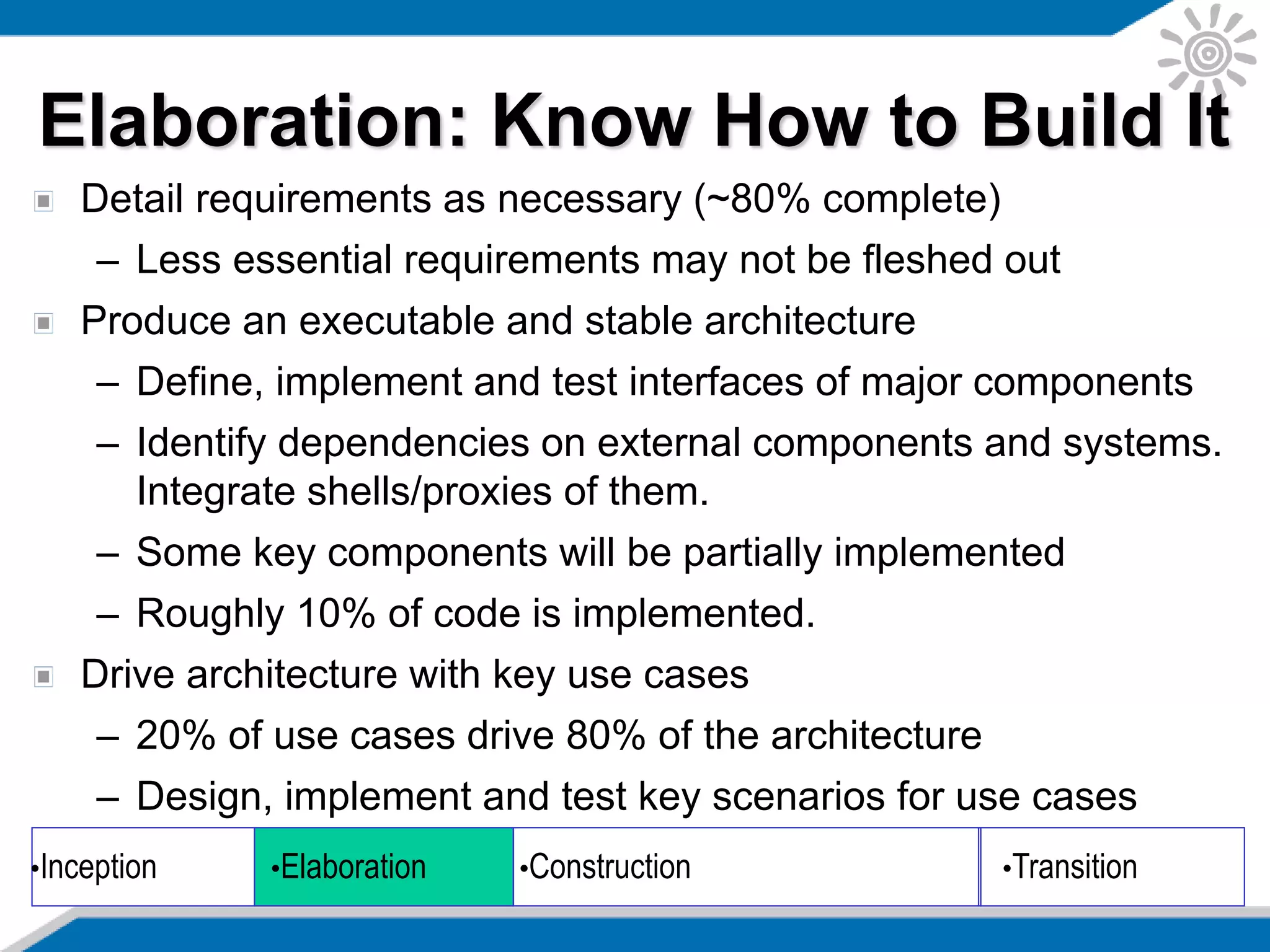 Detail requirements as necessary (~80% complete)
– Less essential requirements may not be fleshed out
Produce an executable and stable architecture
– Define, implement and test interfaces of major components
– Identify dependencies on external components and systems.
Integrate shells/proxies of them.
– Some key components will be partially implemented
– Roughly 10% of code is implemented.
Drive architecture with key use cases
– 20% of use cases drive 80% of the architecture
– Design, implement and test key scenarios for use cases
•Inception •Elaboration •Construction •Transition
Elaboration: Know How to Build It
 