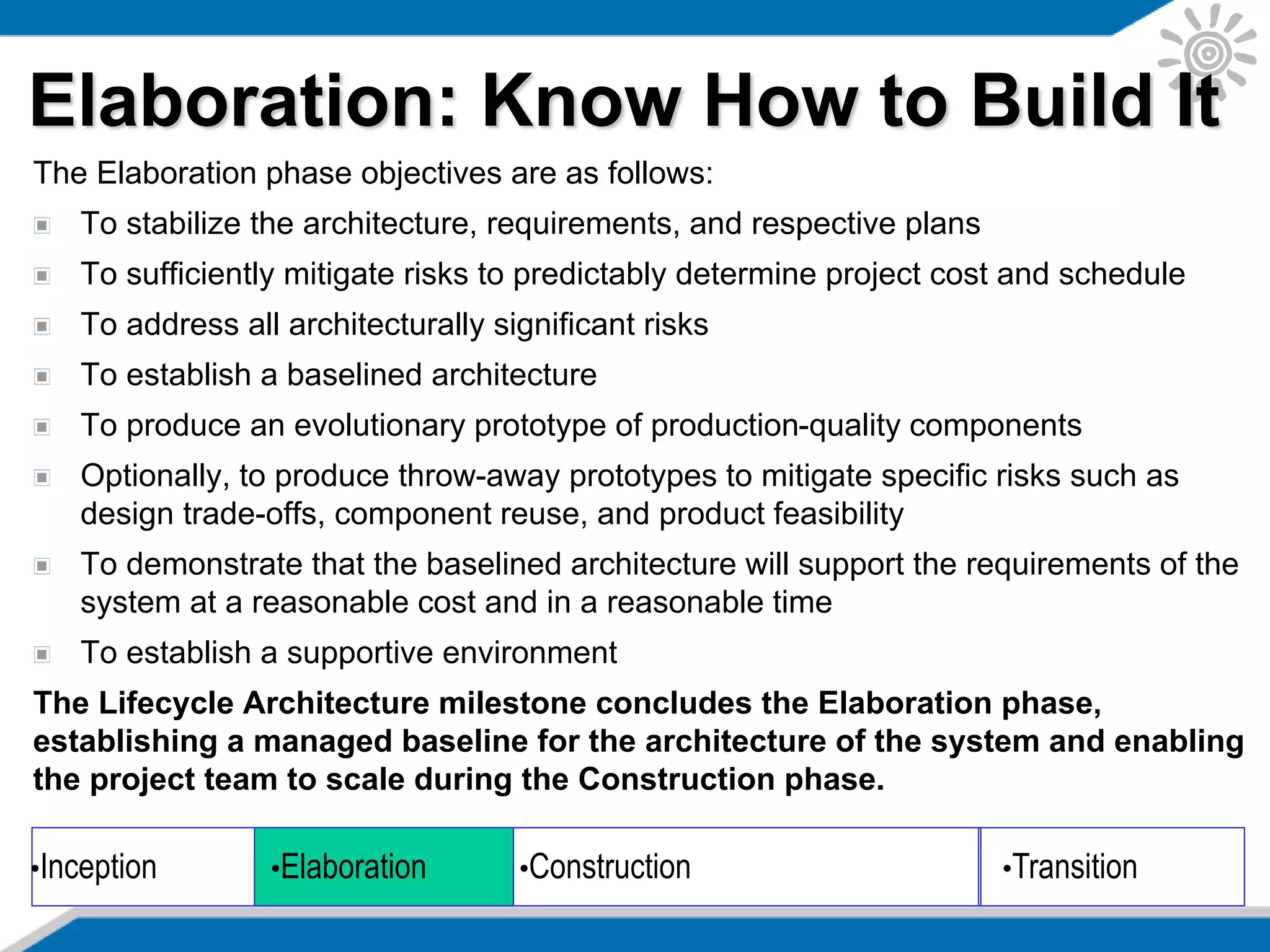 The Elaboration phase objectives are as follows:
To stabilize the architecture, requirements, and respective plans
To sufficiently mitigate risks to predictably determine project cost and schedule
To address all architecturally significant risks
To establish a baselined architecture
To produce an evolutionary prototype of production-quality components
Optionally, to produce throw-away prototypes to mitigate specific risks such as
design trade-offs, component reuse, and product feasibility
To demonstrate that the baselined architecture will support the requirements of the
system at a reasonable cost and in a reasonable time
To establish a supportive environment
The Lifecycle Architecture milestone concludes the Elaboration phase,
establishing a managed baseline for the architecture of the system and enabling
the project team to scale during the Construction phase.
Elaboration: Know How to Build It
•Inception •Elaboration •Construction •Transition
 