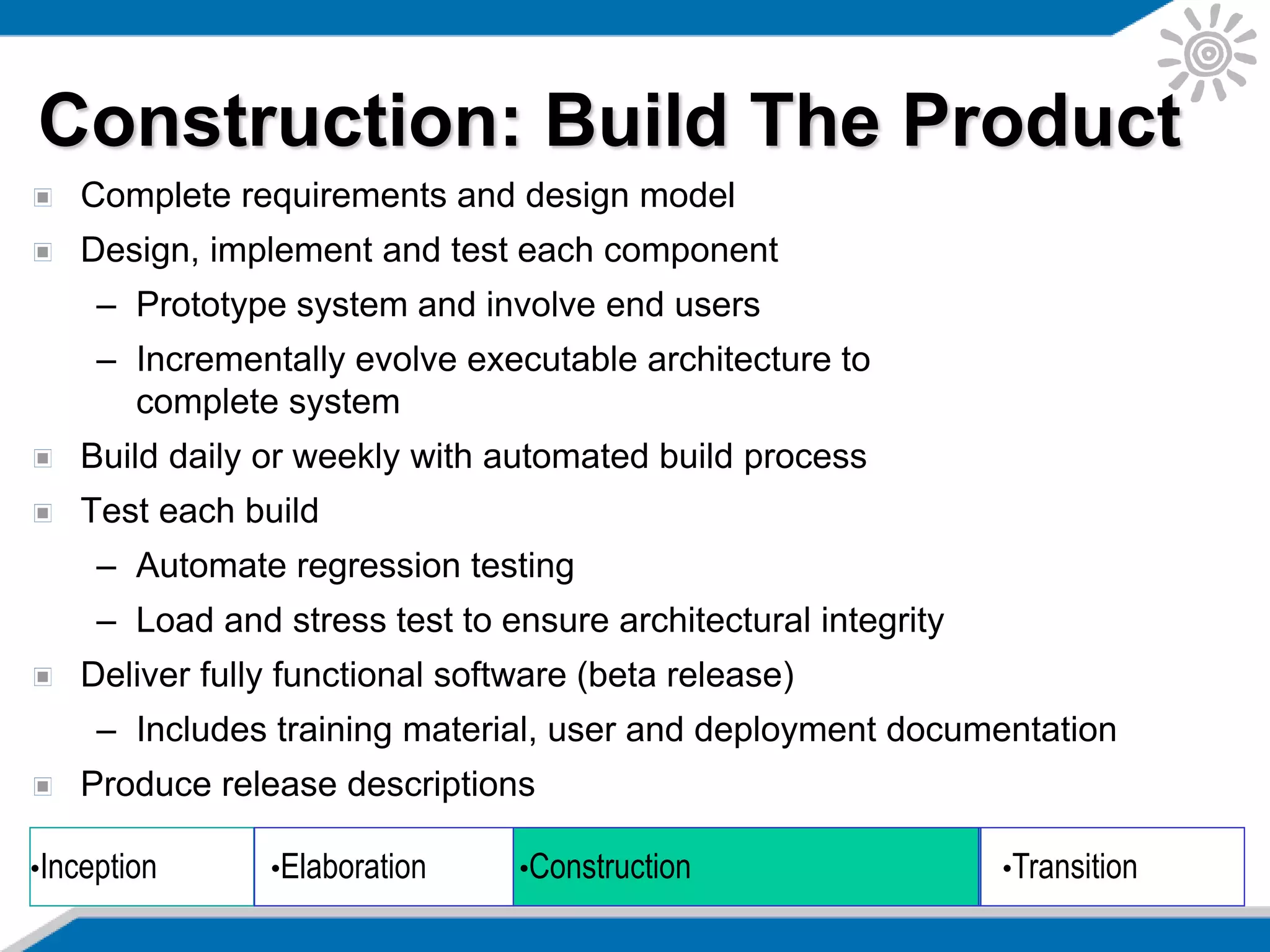 Complete requirements and design model
Design, implement and test each component
– Prototype system and involve end users
– Incrementally evolve executable architecture to
complete system
Build daily or weekly with automated build process
Test each build
– Automate regression testing
– Load and stress test to ensure architectural integrity
Deliver fully functional software (beta release)
– Includes training material, user and deployment documentation
Produce release descriptions
Construction: Build The Product
•Inception •Elaboration •Construction •Transition
 
