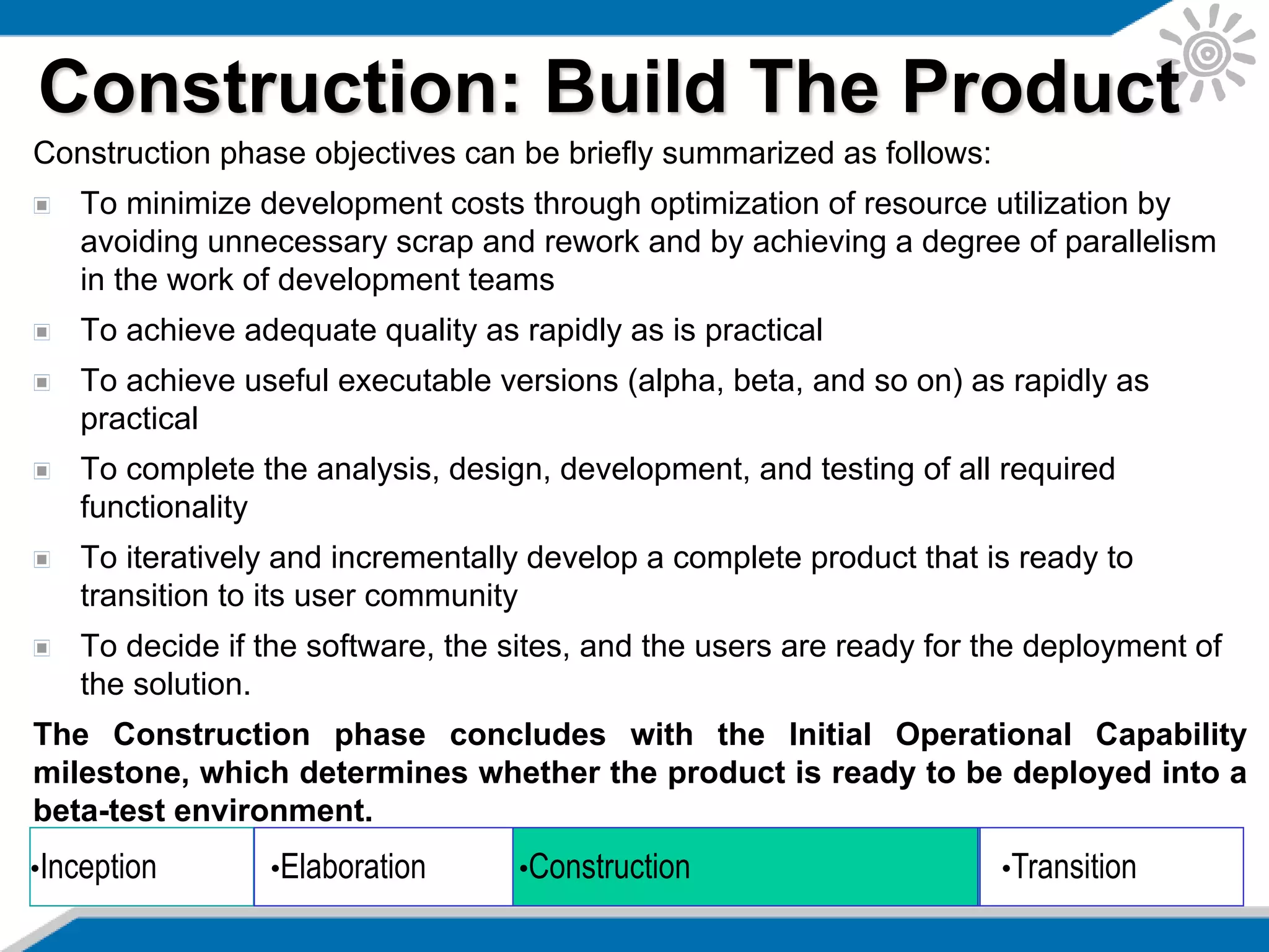Construction phase objectives can be briefly summarized as follows:
To minimize development costs through optimization of resource utilization by
avoiding unnecessary scrap and rework and by achieving a degree of parallelism
in the work of development teams
To achieve adequate quality as rapidly as is practical
To achieve useful executable versions (alpha, beta, and so on) as rapidly as
practical
To complete the analysis, design, development, and testing of all required
functionality
To iteratively and incrementally develop a complete product that is ready to
transition to its user community
To decide if the software, the sites, and the users are ready for the deployment of
the solution.
The Construction phase concludes with the Initial Operational Capability
milestone, which determines whether the product is ready to be deployed into a
beta-test environment.
Construction: Build The Product
•Inception •Elaboration •Construction •Transition
 