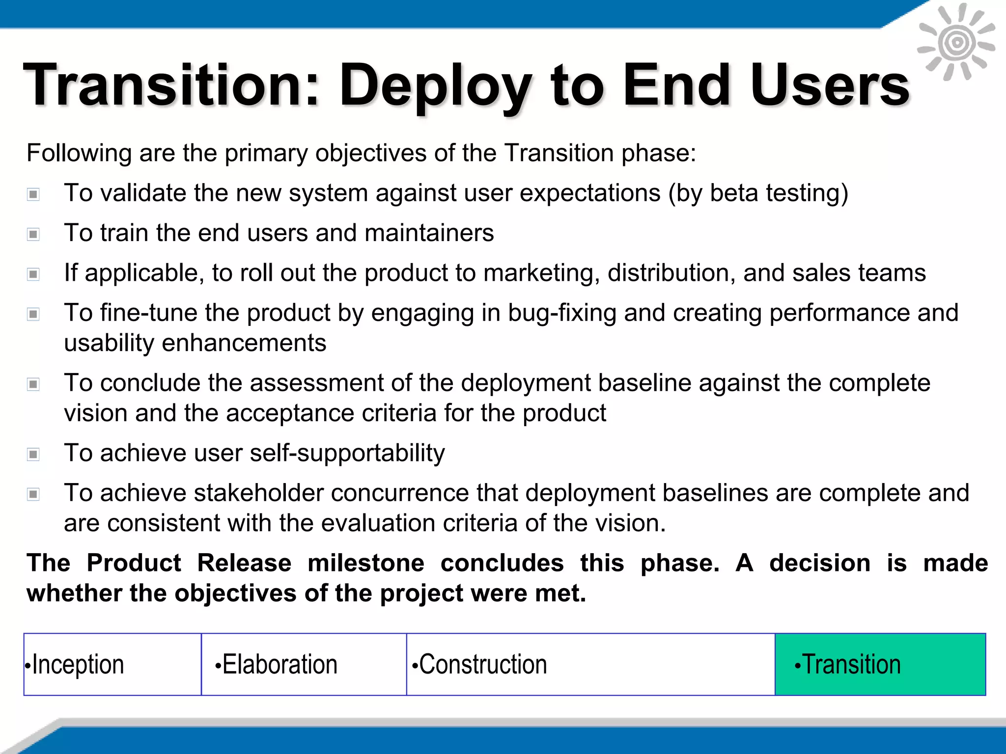 Following are the primary objectives of the Transition phase:
To validate the new system against user expectations (by beta testing)
To train the end users and maintainers
If applicable, to roll out the product to marketing, distribution, and sales teams
To fine-tune the product by engaging in bug-fixing and creating performance and
usability enhancements
To conclude the assessment of the deployment baseline against the complete
vision and the acceptance criteria for the product
To achieve user self-supportability
To achieve stakeholder concurrence that deployment baselines are complete and
are consistent with the evaluation criteria of the vision.
The Product Release milestone concludes this phase. A decision is made
whether the objectives of the project were met.
Transition: Deploy to End Users
•Inception •Elaboration •Construction •Transition
 