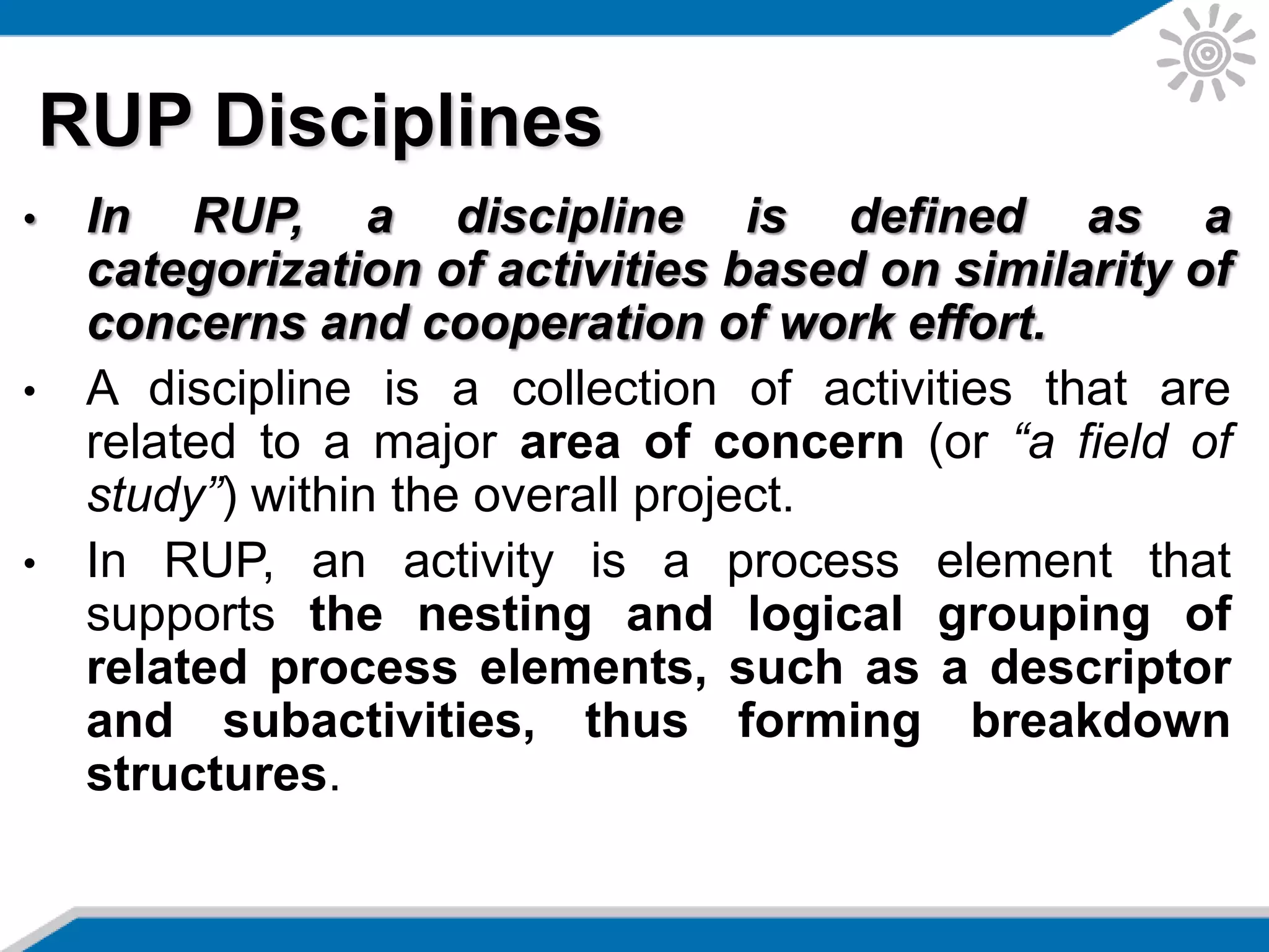 • In RUP, a discipline is defined as a
categorization of activities based on similarity of
concerns and cooperation of work effort.
• A discipline is a collection of activities that are
related to a major area of concern (or “a field of
study”) within the overall project.
• In RUP, an activity is a process element that
supports the nesting and logical grouping of
related process elements, such as a descriptor
and subactivities, thus forming breakdown
structures.
RUP Disciplines
 
