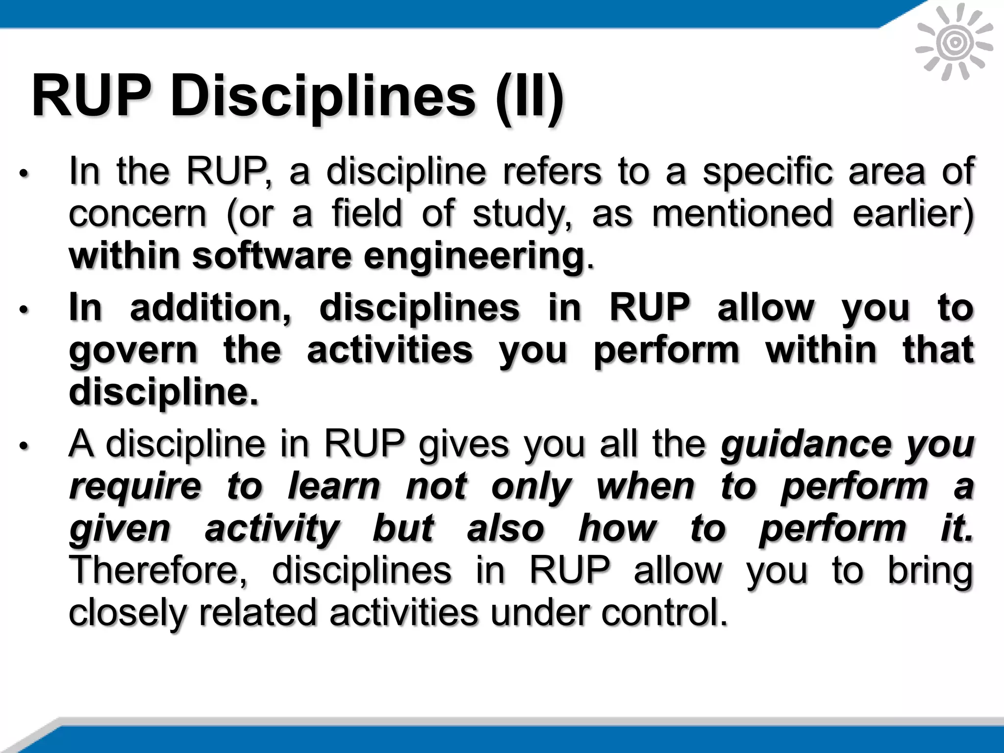 • In the RUP, a discipline refers to a specific area of
concern (or a field of study, as mentioned earlier)
within software engineering.
• In addition, disciplines in RUP allow you to
govern the activities you perform within that
discipline.
• A discipline in RUP gives you all the guidance you
require to learn not only when to perform a
given activity but also how to perform it.
Therefore, disciplines in RUP allow you to bring
closely related activities under control.
RUP Disciplines (II)
 