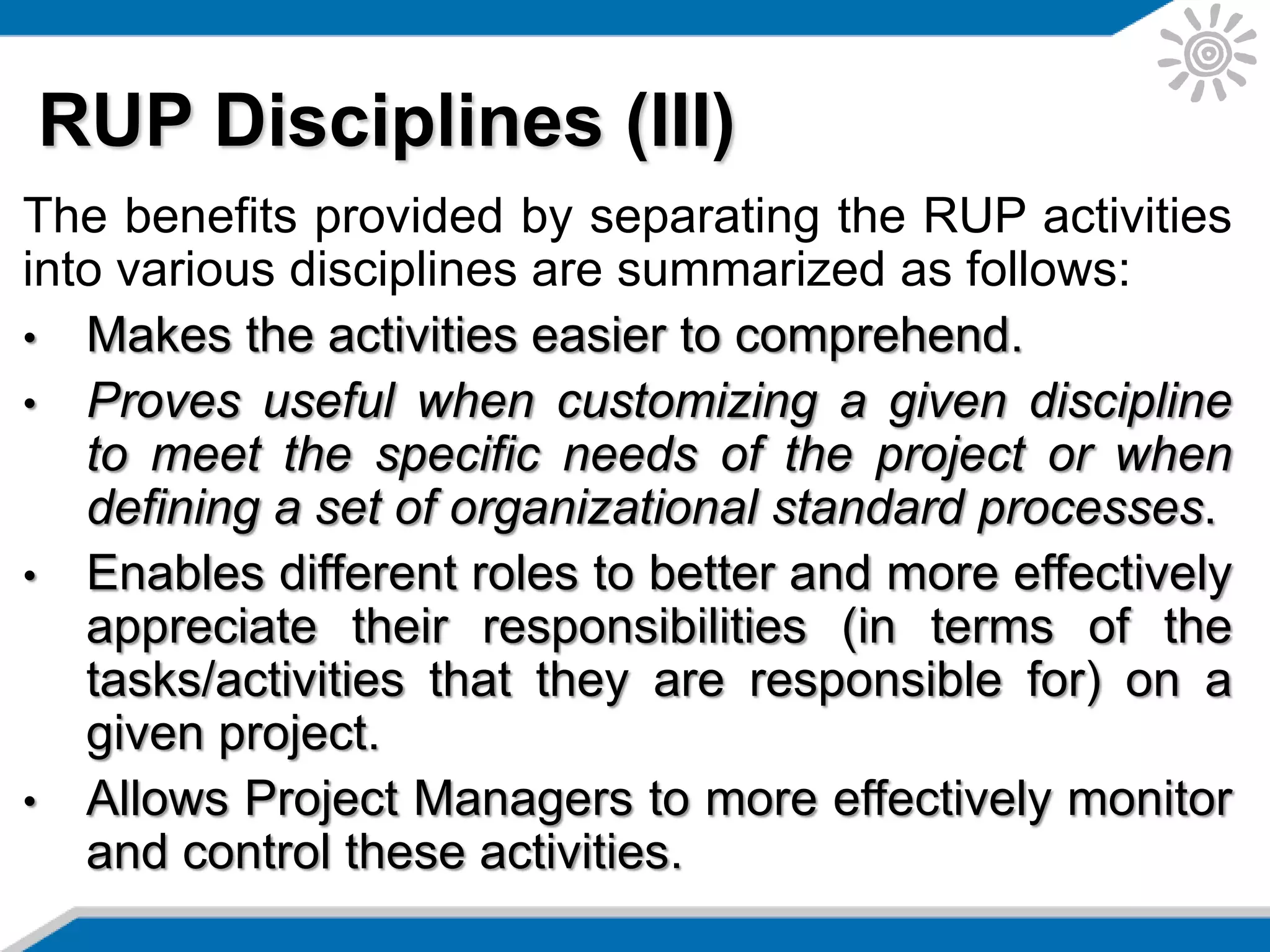The benefits provided by separating the RUP activities
into various disciplines are summarized as follows:
• Makes the activities easier to comprehend.
• Proves useful when customizing a given discipline
to meet the specific needs of the project or when
defining a set of organizational standard processes.
• Enables different roles to better and more effectively
appreciate their responsibilities (in terms of the
tasks/activities that they are responsible for) on a
given project.
• Allows Project Managers to more effectively monitor
and control these activities.
RUP Disciplines (III)
 