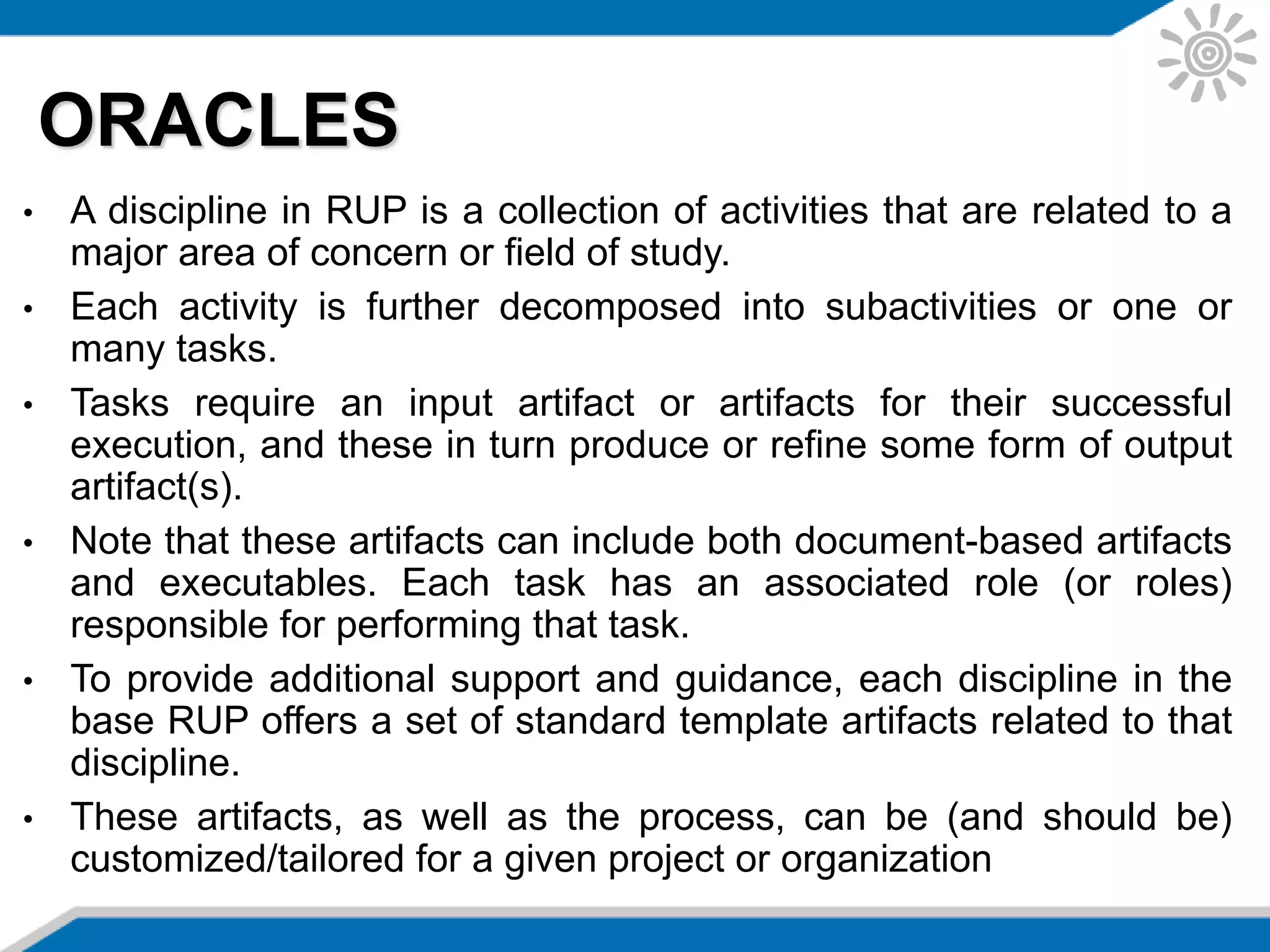 • A discipline in RUP is a collection of activities that are related to a
major area of concern or field of study.
• Each activity is further decomposed into subactivities or one or
many tasks.
• Tasks require an input artifact or artifacts for their successful
execution, and these in turn produce or refine some form of output
artifact(s).
• Note that these artifacts can include both document-based artifacts
and executables. Each task has an associated role (or roles)
responsible for performing that task.
• To provide additional support and guidance, each discipline in the
base RUP offers a set of standard template artifacts related to that
discipline.
• These artifacts, as well as the process, can be (and should be)
customized/tailored for a given project or organization
ORACLES
 