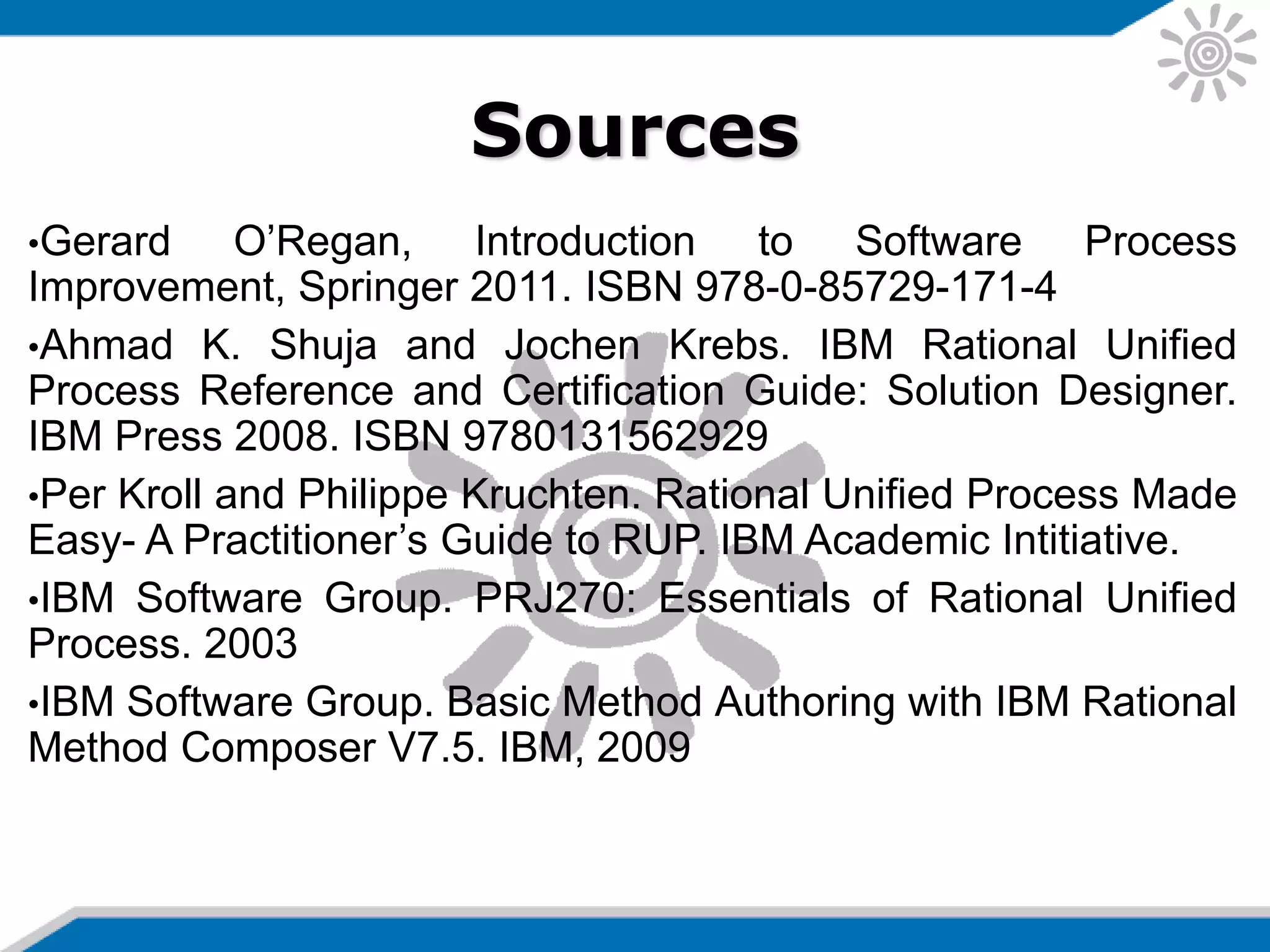 Sources
•Gerard O’Regan, Introduction to Software Process
Improvement, Springer 2011. ISBN 978-0-85729-171-4
•Ahmad K. Shuja and Jochen Krebs. IBM Rational Unified
Process Reference and Certification Guide: Solution Designer.
IBM Press 2008. ISBN 9780131562929
•Per Kroll and Philippe Kruchten. Rational Unified Process Made
Easy- A Practitioner’s Guide to RUP. IBM Academic Intitiative.
•IBM Software Group. PRJ270: Essentials of Rational Unified
Process. 2003
•IBM Software Group. Basic Method Authoring with IBM Rational
Method Composer V7.5. IBM, 2009
 