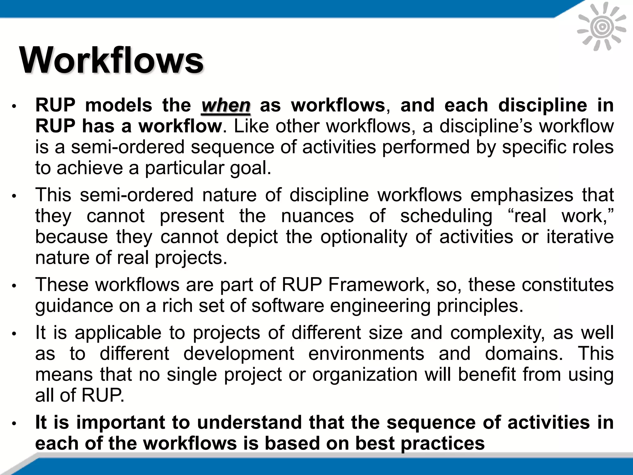 • RUP models the when as workflows, and each discipline in
RUP has a workflow. Like other workflows, a discipline’s workflow
is a semi-ordered sequence of activities performed by specific roles
to achieve a particular goal.
• This semi-ordered nature of discipline workflows emphasizes that
they cannot present the nuances of scheduling “real work,”
because they cannot depict the optionality of activities or iterative
nature of real projects.
• These workflows are part of RUP Framework, so, these constitutes
guidance on a rich set of software engineering principles.
• It is applicable to projects of different size and complexity, as well
as to different development environments and domains. This
means that no single project or organization will benefit from using
all of RUP.
• It is important to understand that the sequence of activities in
each of the workflows is based on best practices
Workflows
 