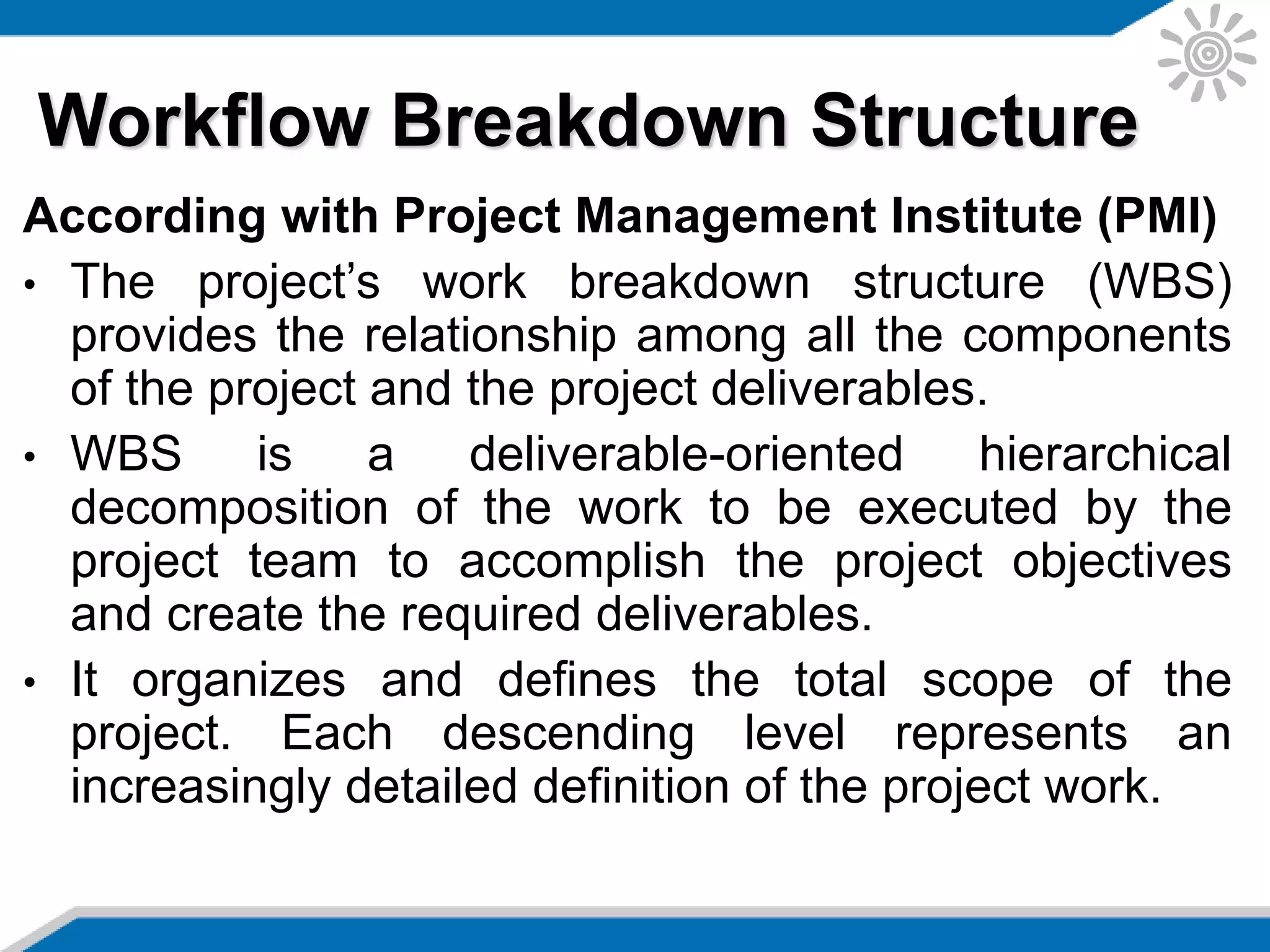 According with Project Management Institute (PMI)
• The project’s work breakdown structure (WBS)
provides the relationship among all the components
of the project and the project deliverables.
• WBS is a deliverable-oriented hierarchical
decomposition of the work to be executed by the
project team to accomplish the project objectives
and create the required deliverables.
• It organizes and defines the total scope of the
project. Each descending level represents an
increasingly detailed definition of the project work.
Workflow Breakdown Structure
 