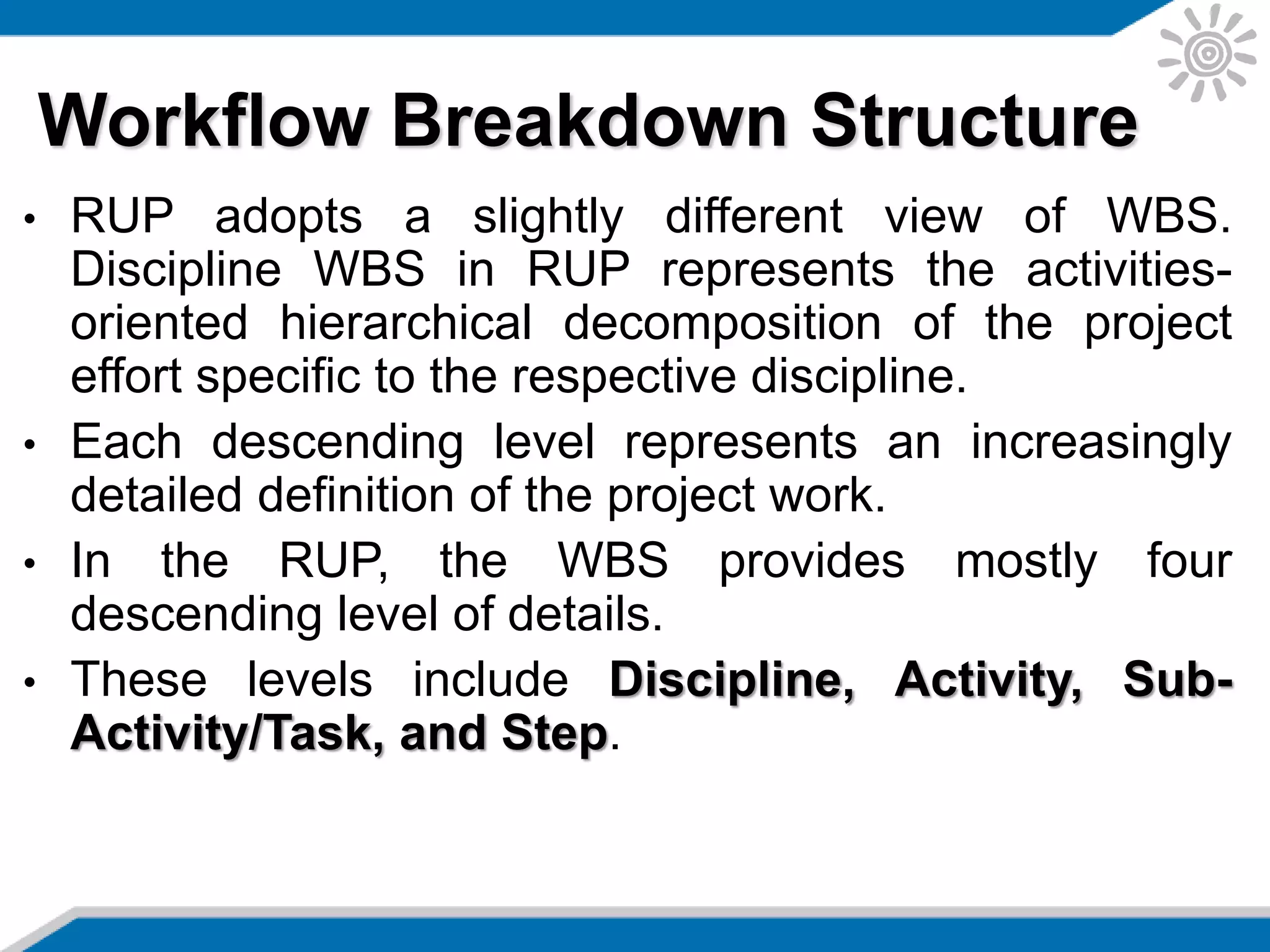 • RUP adopts a slightly different view of WBS.
Discipline WBS in RUP represents the activities-
oriented hierarchical decomposition of the project
effort specific to the respective discipline.
• Each descending level represents an increasingly
detailed definition of the project work.
• In the RUP, the WBS provides mostly four
descending level of details.
• These levels include Discipline, Activity, Sub-
Activity/Task, and Step.
Workflow Breakdown Structure
 