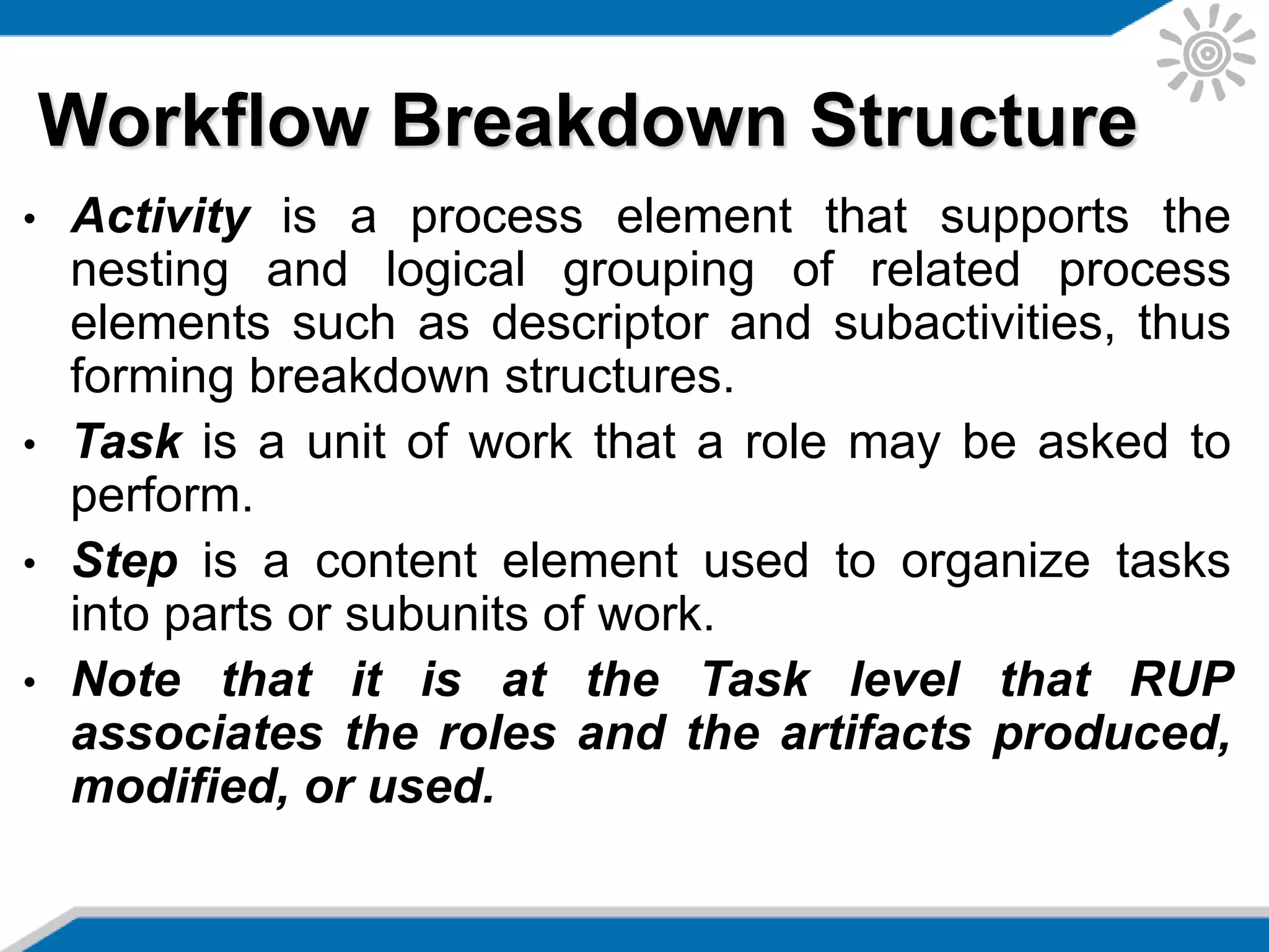 • Activity is a process element that supports the
nesting and logical grouping of related process
elements such as descriptor and subactivities, thus
forming breakdown structures.
• Task is a unit of work that a role may be asked to
perform.
• Step is a content element used to organize tasks
into parts or subunits of work.
• Note that it is at the Task level that RUP
associates the roles and the artifacts produced,
modified, or used.
Workflow Breakdown Structure
 