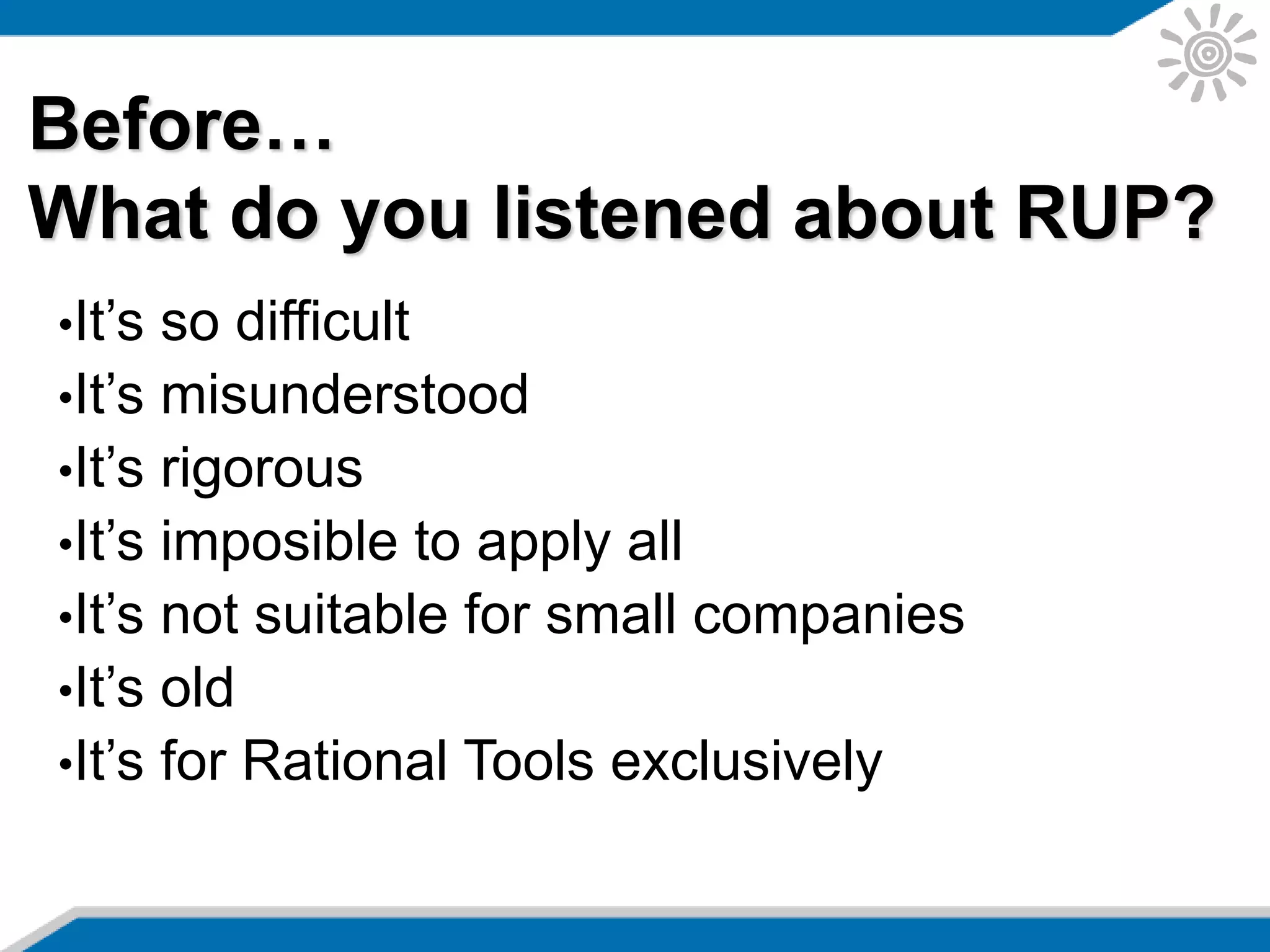 Before…
What do you listened about RUP?
•It’s so difficult
•It’s misunderstood
•It’s rigorous
•It’s imposible to apply all
•It’s not suitable for small companies
•It’s old
•It’s for Rational Tools exclusively
 