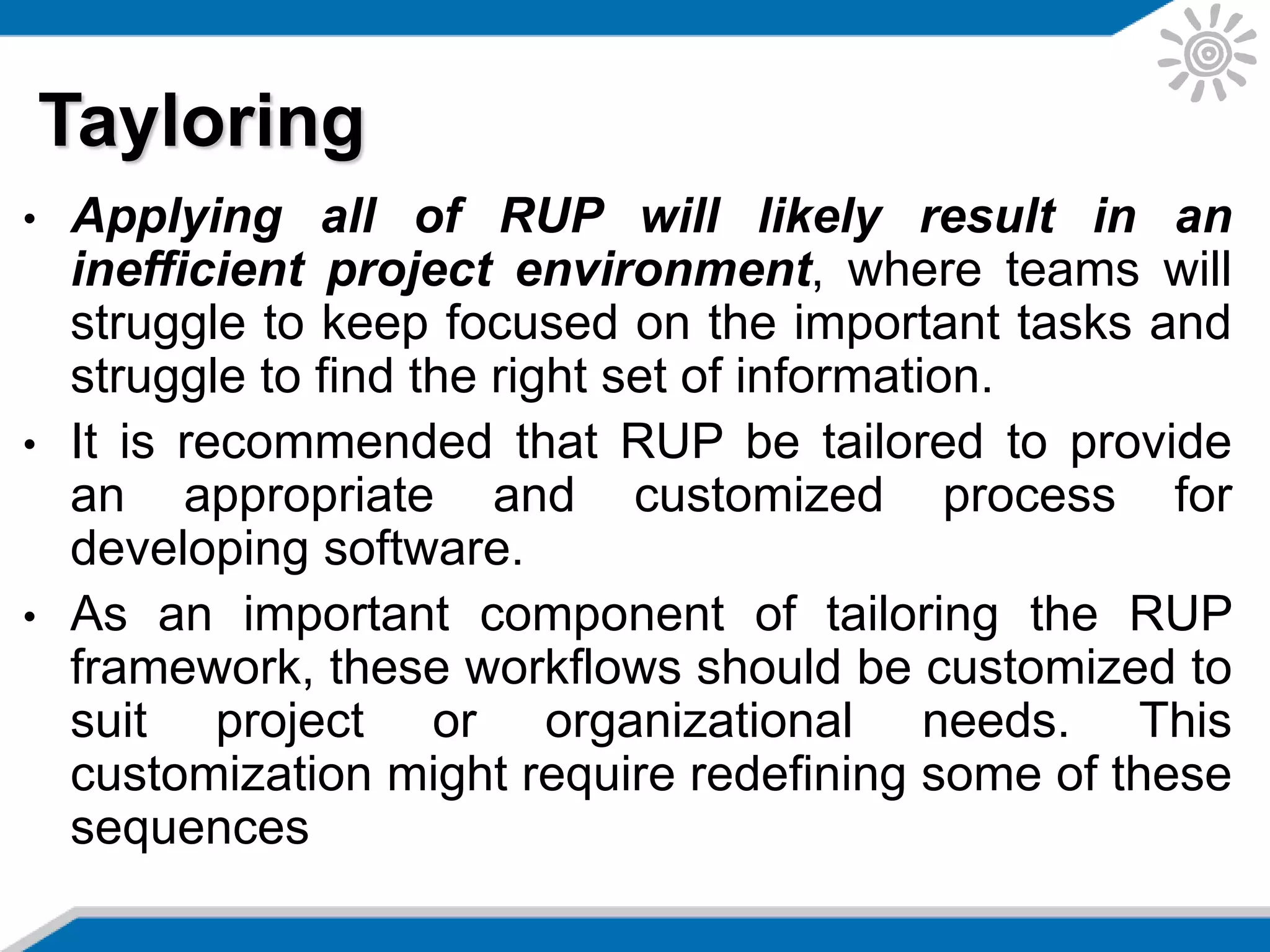 • Applying all of RUP will likely result in an
inefficient project environment, where teams will
struggle to keep focused on the important tasks and
struggle to find the right set of information.
• It is recommended that RUP be tailored to provide
an appropriate and customized process for
developing software.
• As an important component of tailoring the RUP
framework, these workflows should be customized to
suit project or organizational needs. This
customization might require redefining some of these
sequences
Tayloring
 