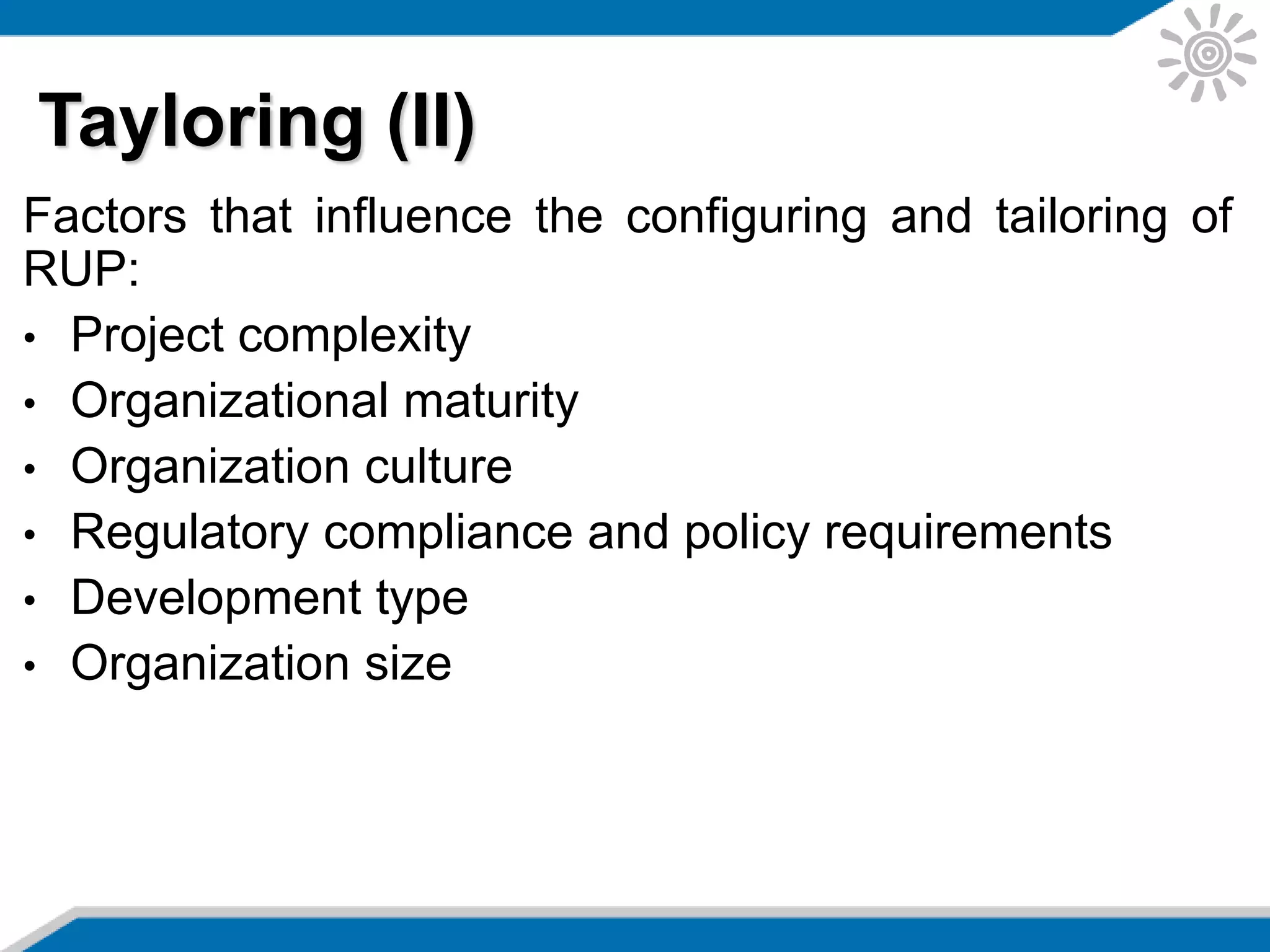 Factors that influence the configuring and tailoring of
RUP:
• Project complexity
• Organizational maturity
• Organization culture
• Regulatory compliance and policy requirements
• Development type
• Organization size
Tayloring (II)
 