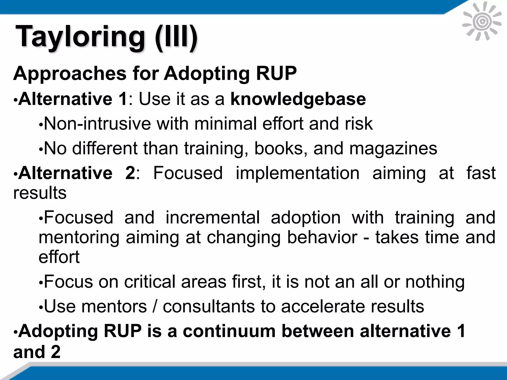 Approaches for Adopting RUP
•Alternative 1: Use it as a knowledgebase
•Non-intrusive with minimal effort and risk
•No different than training, books, and magazines
•Alternative 2: Focused implementation aiming at fast
results
•Focused and incremental adoption with training and
mentoring aiming at changing behavior - takes time and
effort
•Focus on critical areas first, it is not an all or nothing
•Use mentors / consultants to accelerate results
•Adopting RUP is a continuum between alternative 1
and 2
Tayloring (III)
 