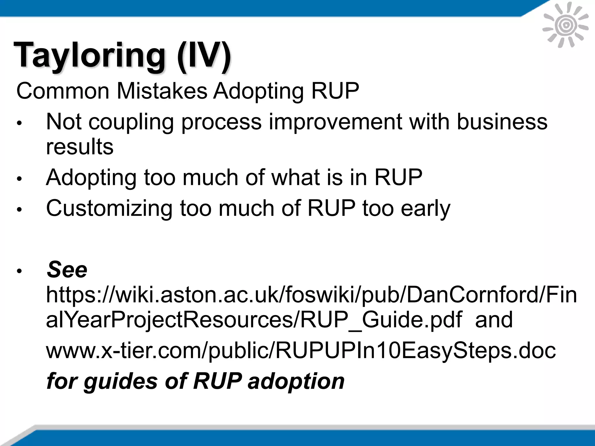Common Mistakes Adopting RUP
• Not coupling process improvement with business
results
• Adopting too much of what is in RUP
• Customizing too much of RUP too early
• See
https://wiki.aston.ac.uk/foswiki/pub/DanCornford/Fin
alYearProjectResources/RUP_Guide.pdf and
www.x-tier.com/public/RUPUPIn10EasySteps.doc
for guides of RUP adoption
Tayloring (IV)
 