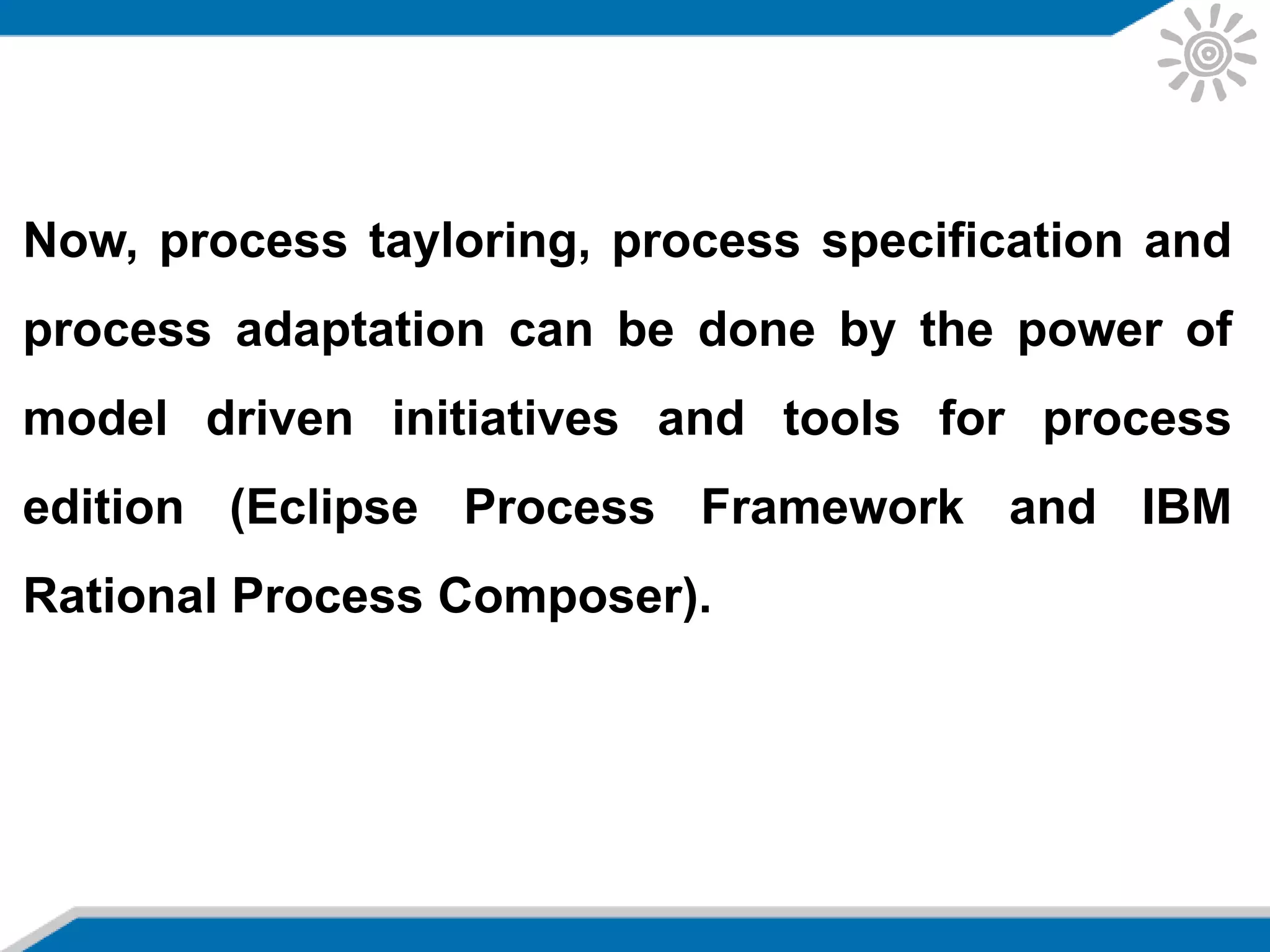 Now, process tayloring, process specification and
process adaptation can be done by the power of
model driven initiatives and tools for process
edition (Eclipse Process Framework and IBM
Rational Process Composer).
 