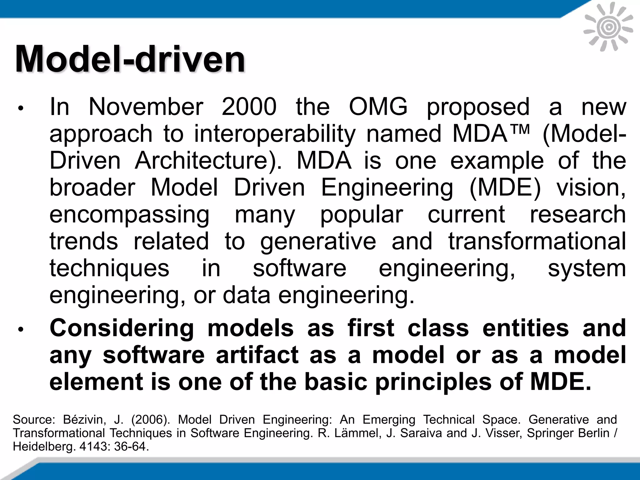 • In November 2000 the OMG proposed a new
approach to interoperability named MDA™ (Model-
Driven Architecture). MDA is one example of the
broader Model Driven Engineering (MDE) vision,
encompassing many popular current research
trends related to generative and transformational
techniques in software engineering, system
engineering, or data engineering.
• Considering models as first class entities and
any software artifact as a model or as a model
element is one of the basic principles of MDE.
Model-driven
Source: Bézivin, J. (2006). Model Driven Engineering: An Emerging Technical Space. Generative and
Transformational Techniques in Software Engineering. R. Lämmel, J. Saraiva and J. Visser, Springer Berlin /
Heidelberg. 4143: 36-64.
 