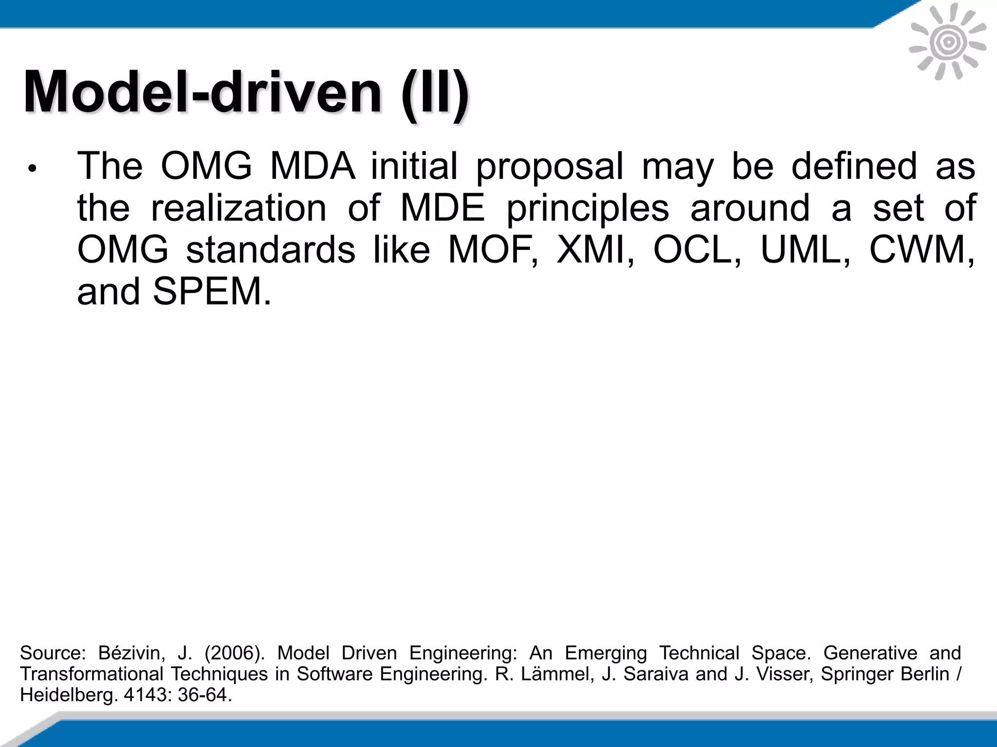• The OMG MDA initial proposal may be defined as
the realization of MDE principles around a set of
OMG standards like MOF, XMI, OCL, UML, CWM,
and SPEM.
Model-driven (II)
Source: Bézivin, J. (2006). Model Driven Engineering: An Emerging Technical Space. Generative and
Transformational Techniques in Software Engineering. R. Lämmel, J. Saraiva and J. Visser, Springer Berlin /
Heidelberg. 4143: 36-64.
 