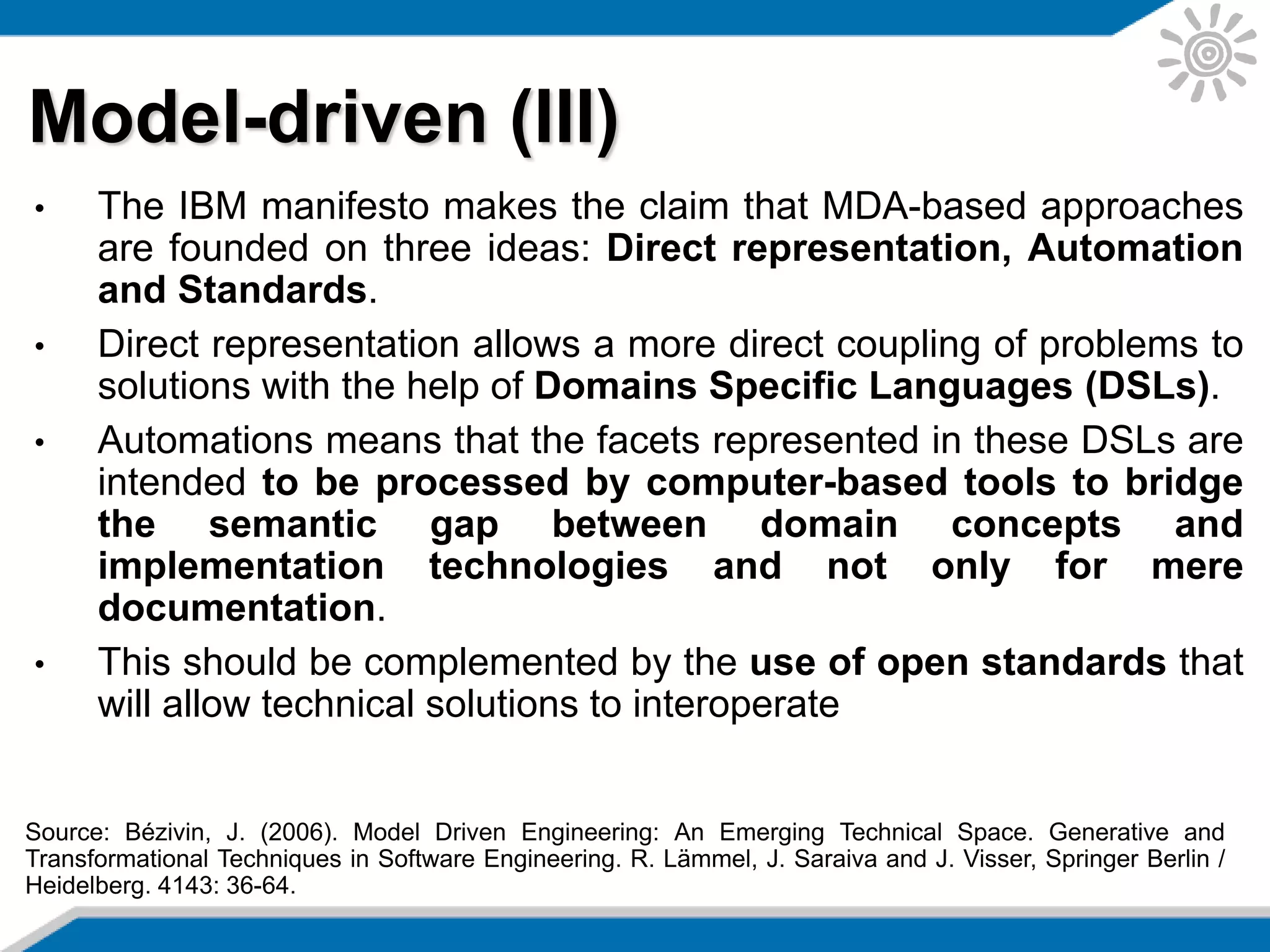 • The IBM manifesto makes the claim that MDA-based approaches
are founded on three ideas: Direct representation, Automation
and Standards.
• Direct representation allows a more direct coupling of problems to
solutions with the help of Domains Specific Languages (DSLs).
• Automations means that the facets represented in these DSLs are
intended to be processed by computer-based tools to bridge
the semantic gap between domain concepts and
implementation technologies and not only for mere
documentation.
• This should be complemented by the use of open standards that
will allow technical solutions to interoperate
Model-driven (III)
Source: Bézivin, J. (2006). Model Driven Engineering: An Emerging Technical Space. Generative and
Transformational Techniques in Software Engineering. R. Lämmel, J. Saraiva and J. Visser, Springer Berlin /
Heidelberg. 4143: 36-64.
 