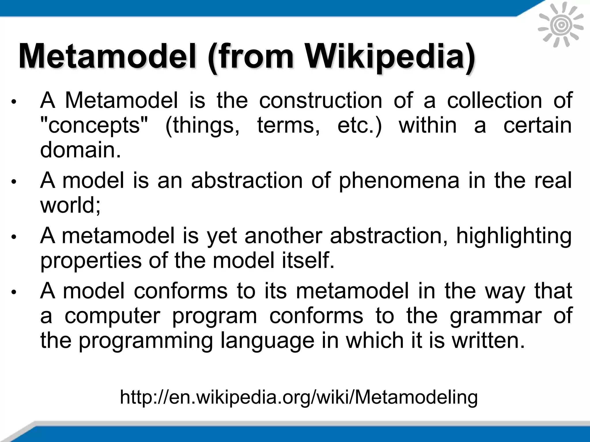 • A Metamodel is the construction of a collection of
"concepts" (things, terms, etc.) within a certain
domain.
• A model is an abstraction of phenomena in the real
world;
• A metamodel is yet another abstraction, highlighting
properties of the model itself.
• A model conforms to its metamodel in the way that
a computer program conforms to the grammar of
the programming language in which it is written.
Metamodel (from Wikipedia)
http://en.wikipedia.org/wiki/Metamodeling
 