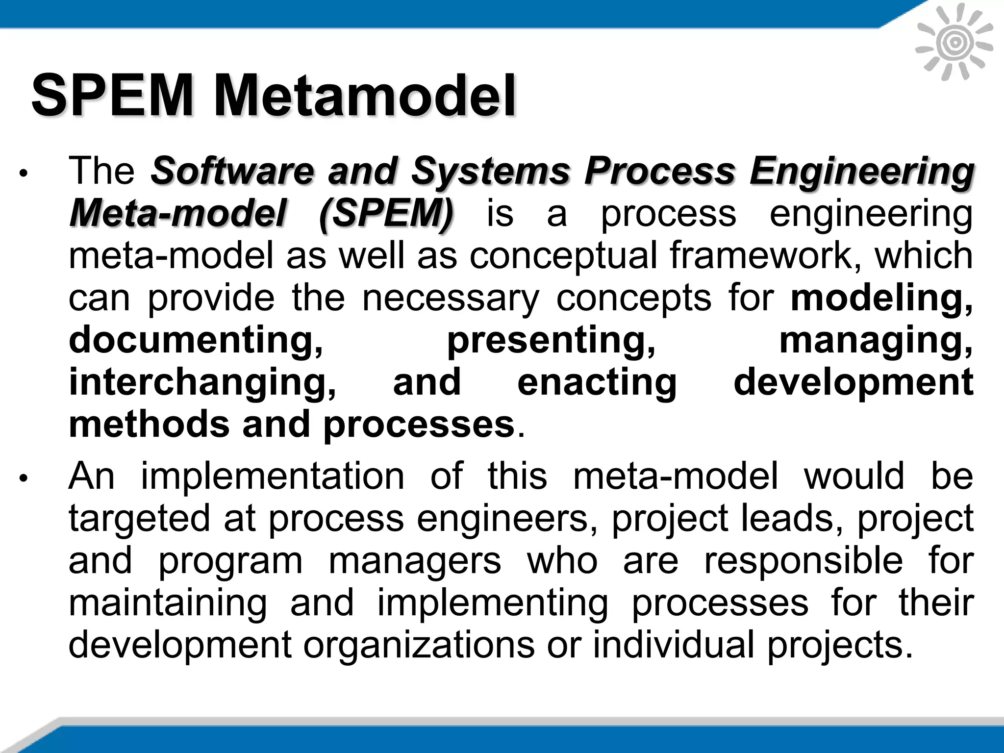 • The Software and Systems Process Engineering
Meta-model (SPEM) is a process engineering
meta-model as well as conceptual framework, which
can provide the necessary concepts for modeling,
documenting, presenting, managing,
interchanging, and enacting development
methods and processes.
• An implementation of this meta-model would be
targeted at process engineers, project leads, project
and program managers who are responsible for
maintaining and implementing processes for their
development organizations or individual projects.
SPEM Metamodel
 