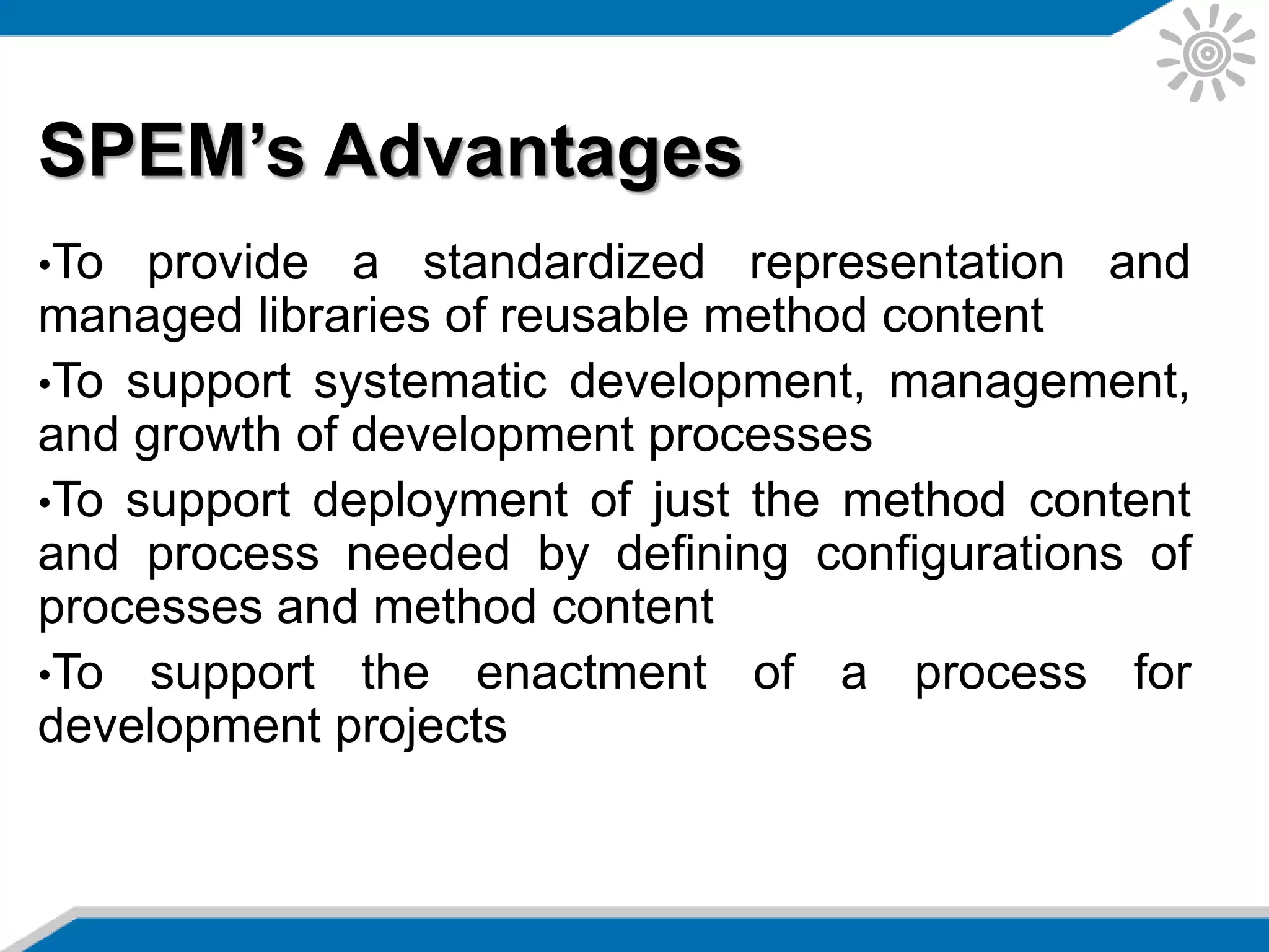 SPEM’s Advantages
•To provide a standardized representation and
managed libraries of reusable method content
•To support systematic development, management,
and growth of development processes
•To support deployment of just the method content
and process needed by defining configurations of
processes and method content
•To support the enactment of a process for
development projects
 