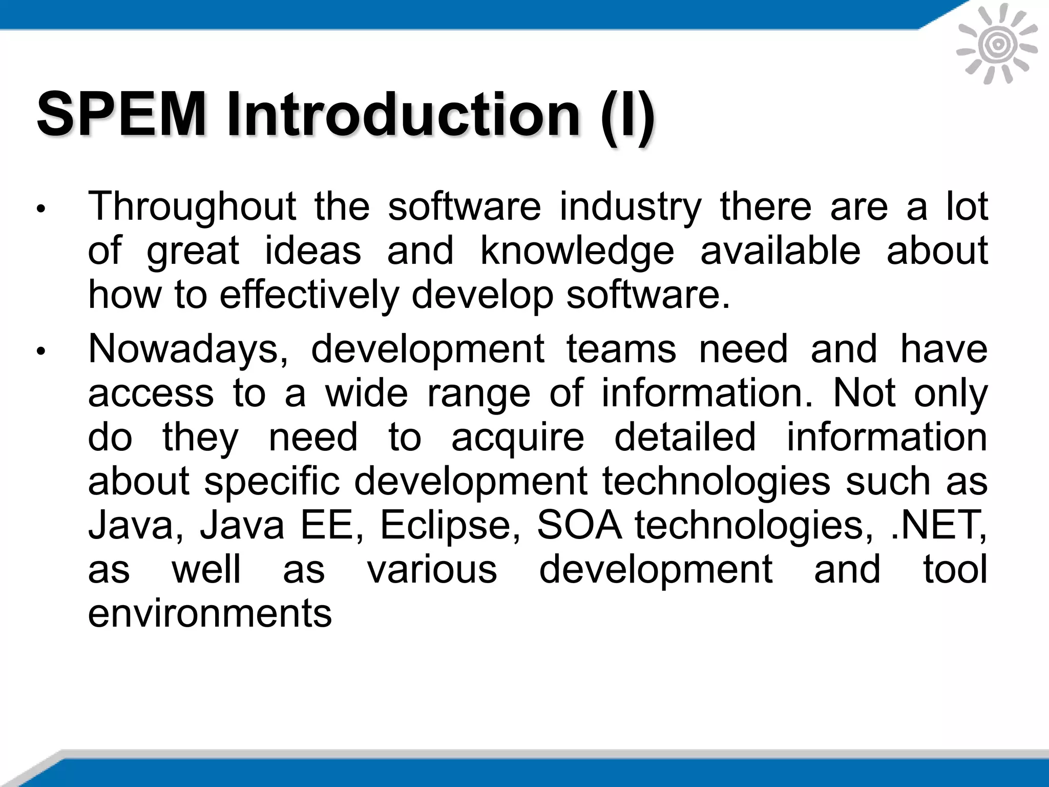 SPEM Introduction (I)
• Throughout the software industry there are a lot
of great ideas and knowledge available about
how to effectively develop software.
• Nowadays, development teams need and have
access to a wide range of information. Not only
do they need to acquire detailed information
about specific development technologies such as
Java, Java EE, Eclipse, SOA technologies, .NET,
as well as various development and tool
environments
 