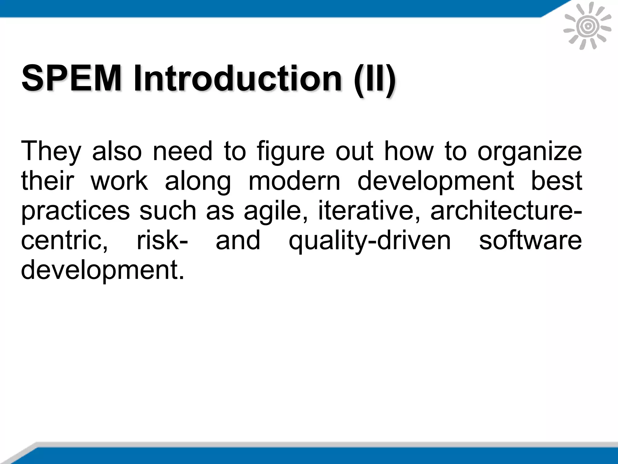 SPEM Introduction (II)
They also need to figure out how to organize
their work along modern development best
practices such as agile, iterative, architecture-
centric, risk- and quality-driven software
development.
 