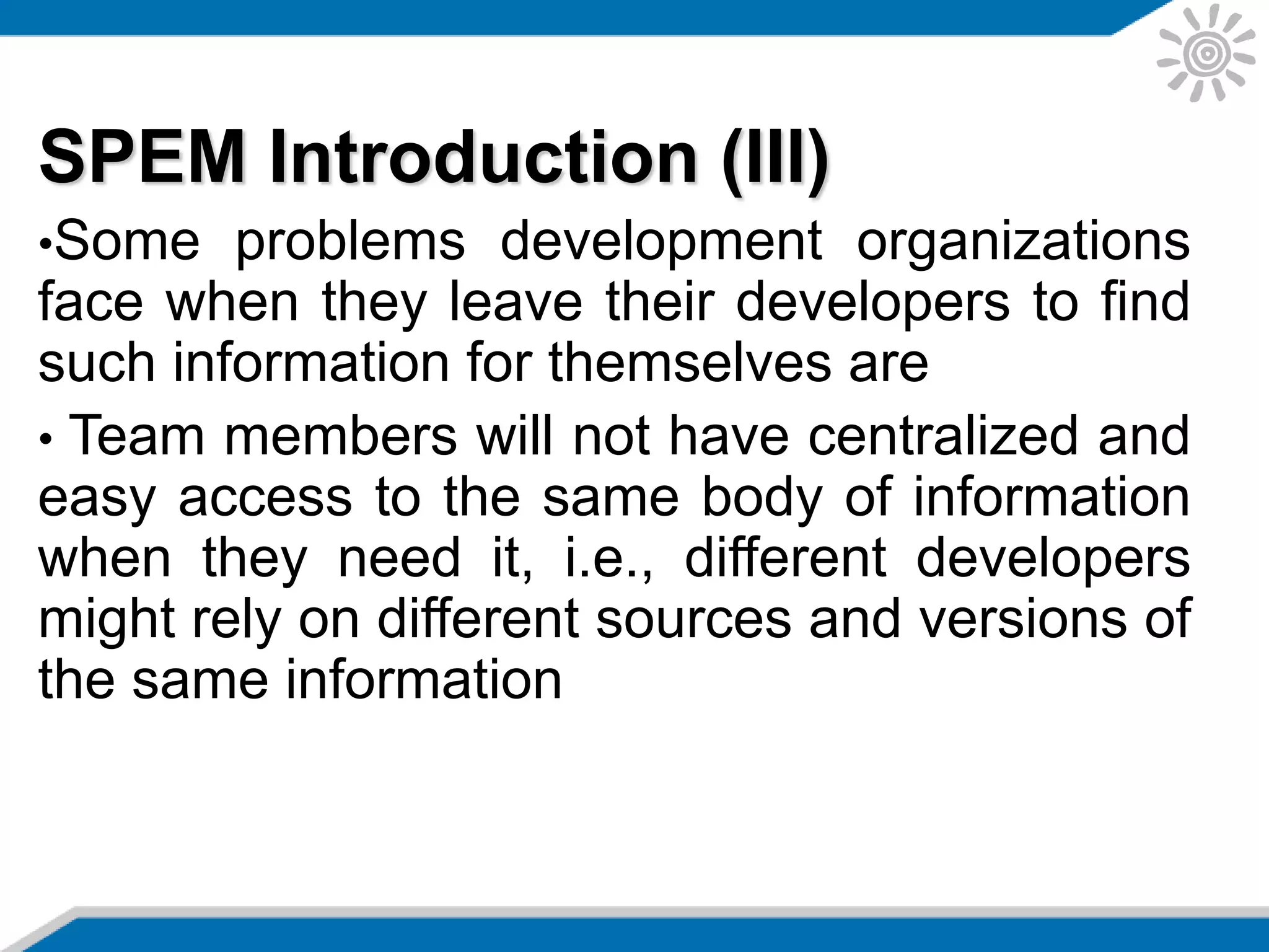 SPEM Introduction (III)
•Some problems development organizations
face when they leave their developers to find
such information for themselves are
• Team members will not have centralized and
easy access to the same body of information
when they need it, i.e., different developers
might rely on different sources and versions of
the same information
 
