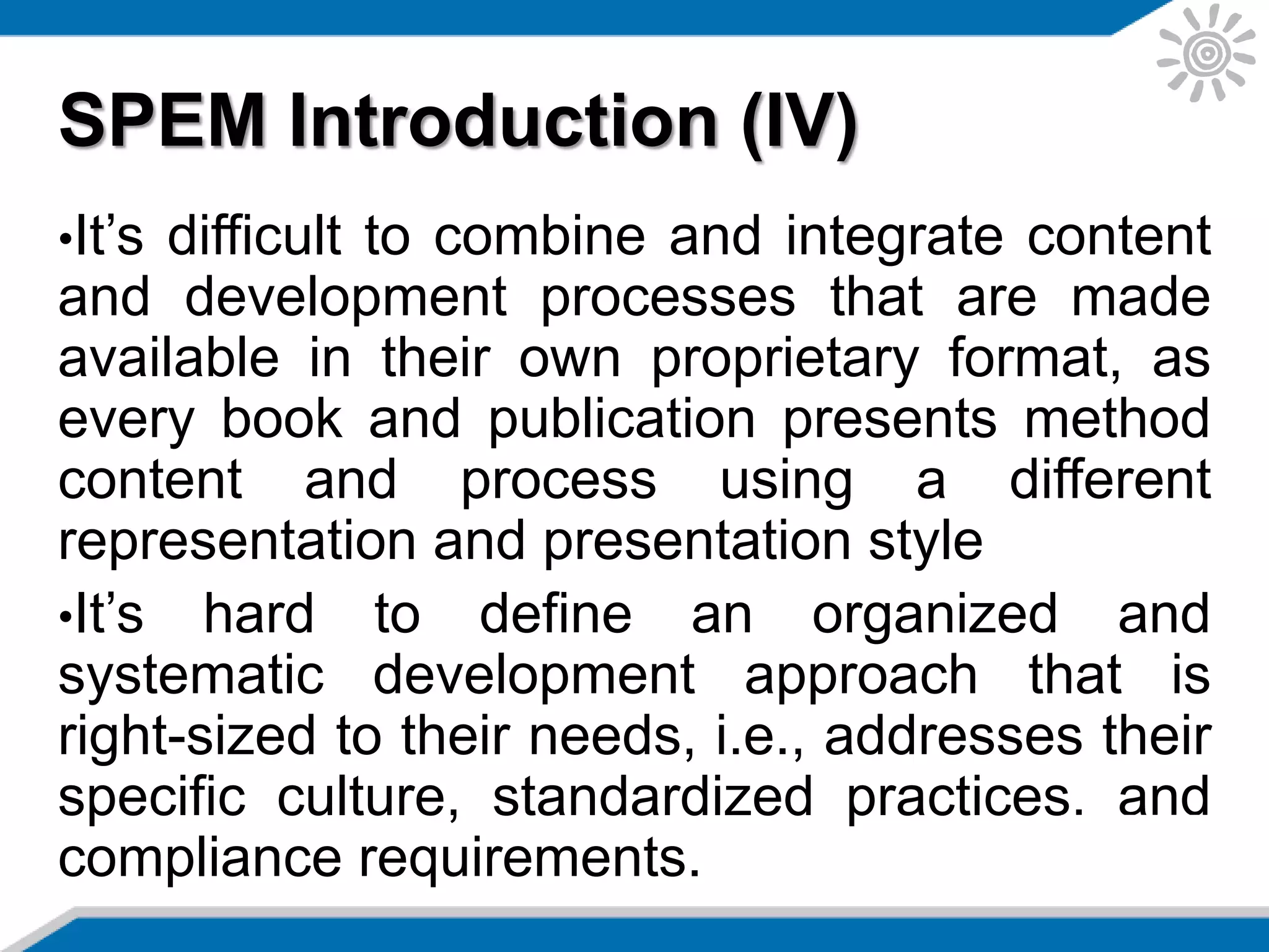 SPEM Introduction (IV)
•It’s difficult to combine and integrate content
and development processes that are made
available in their own proprietary format, as
every book and publication presents method
content and process using a different
representation and presentation style
•It’s hard to define an organized and
systematic development approach that is
right-sized to their needs, i.e., addresses their
specific culture, standardized practices, and
compliance requirements.
 