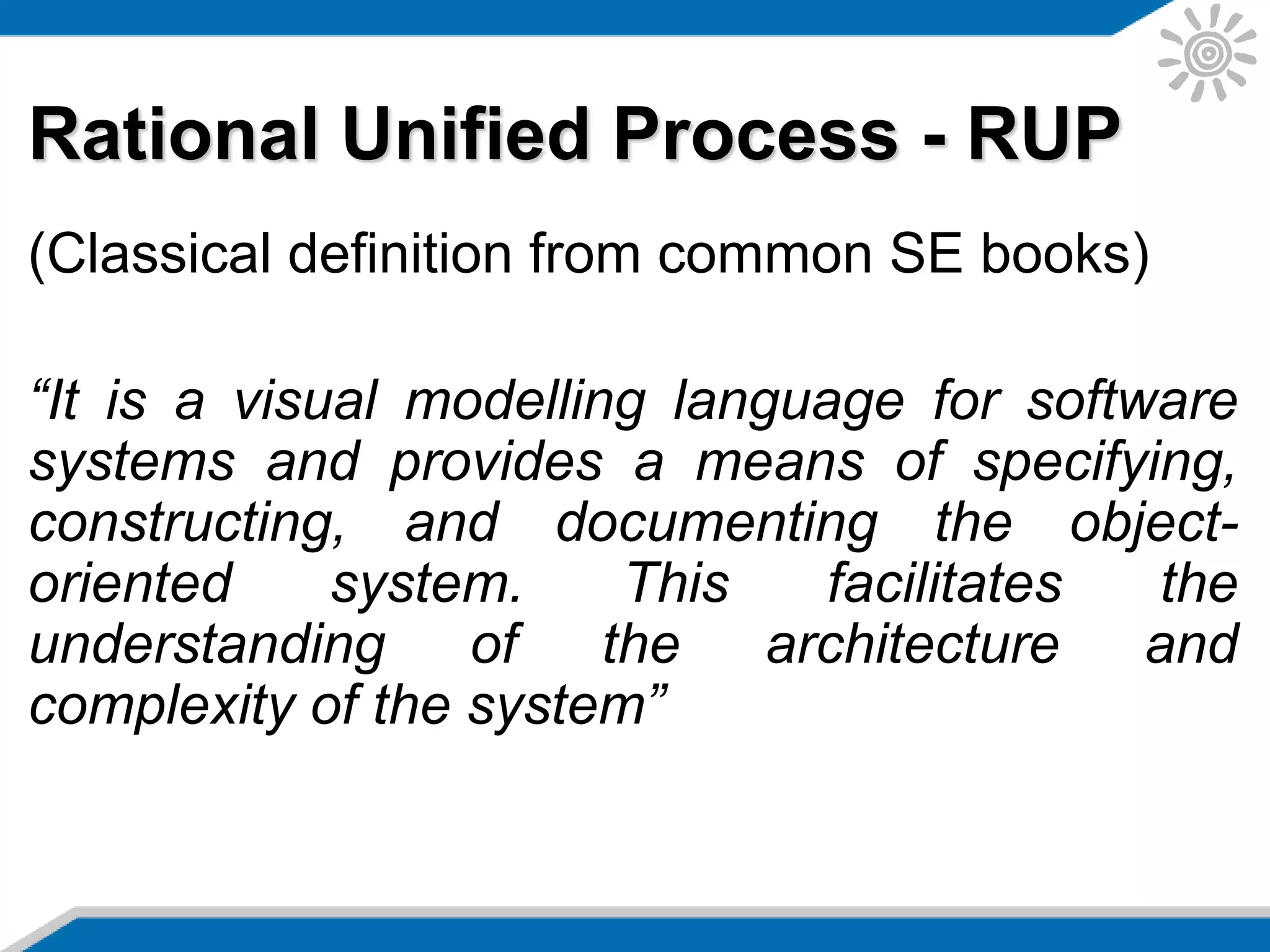 Rational Unified Process - RUP
(Classical definition from common SE books)
“It is a visual modelling language for software
systems and provides a means of specifying,
constructing, and documenting the object-
oriented system. This facilitates the
understanding of the architecture and
complexity of the system”
 