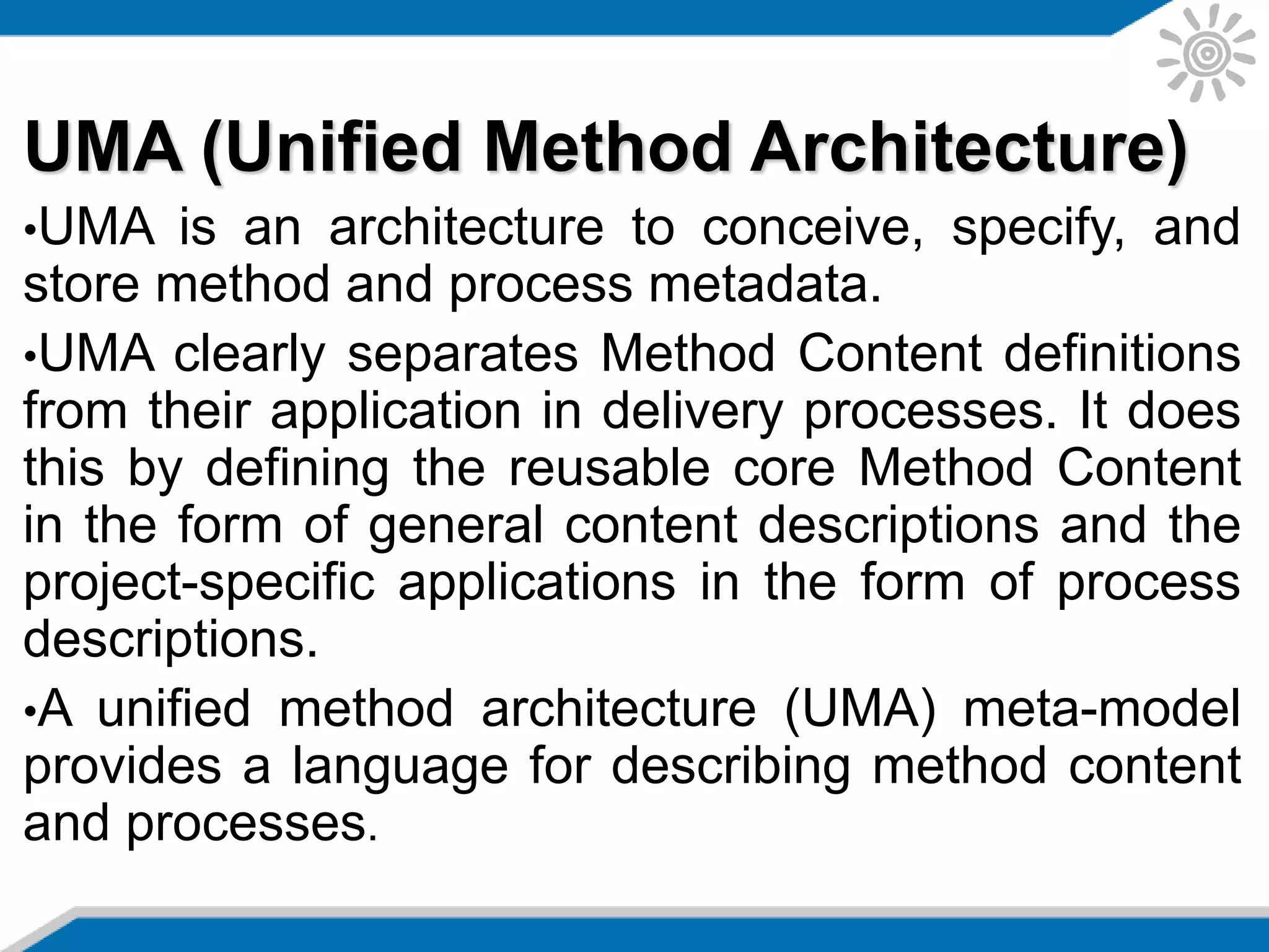 UMA (Unified Method Architecture)
•UMA is an architecture to conceive, specify, and
store method and process metadata.
•UMA clearly separates Method Content definitions
from their application in delivery processes. It does
this by defining the reusable core Method Content
in the form of general content descriptions and the
project-specific applications in the form of process
descriptions.
•A unified method architecture (UMA) meta-model
provides a language for describing method content
and processes.
 