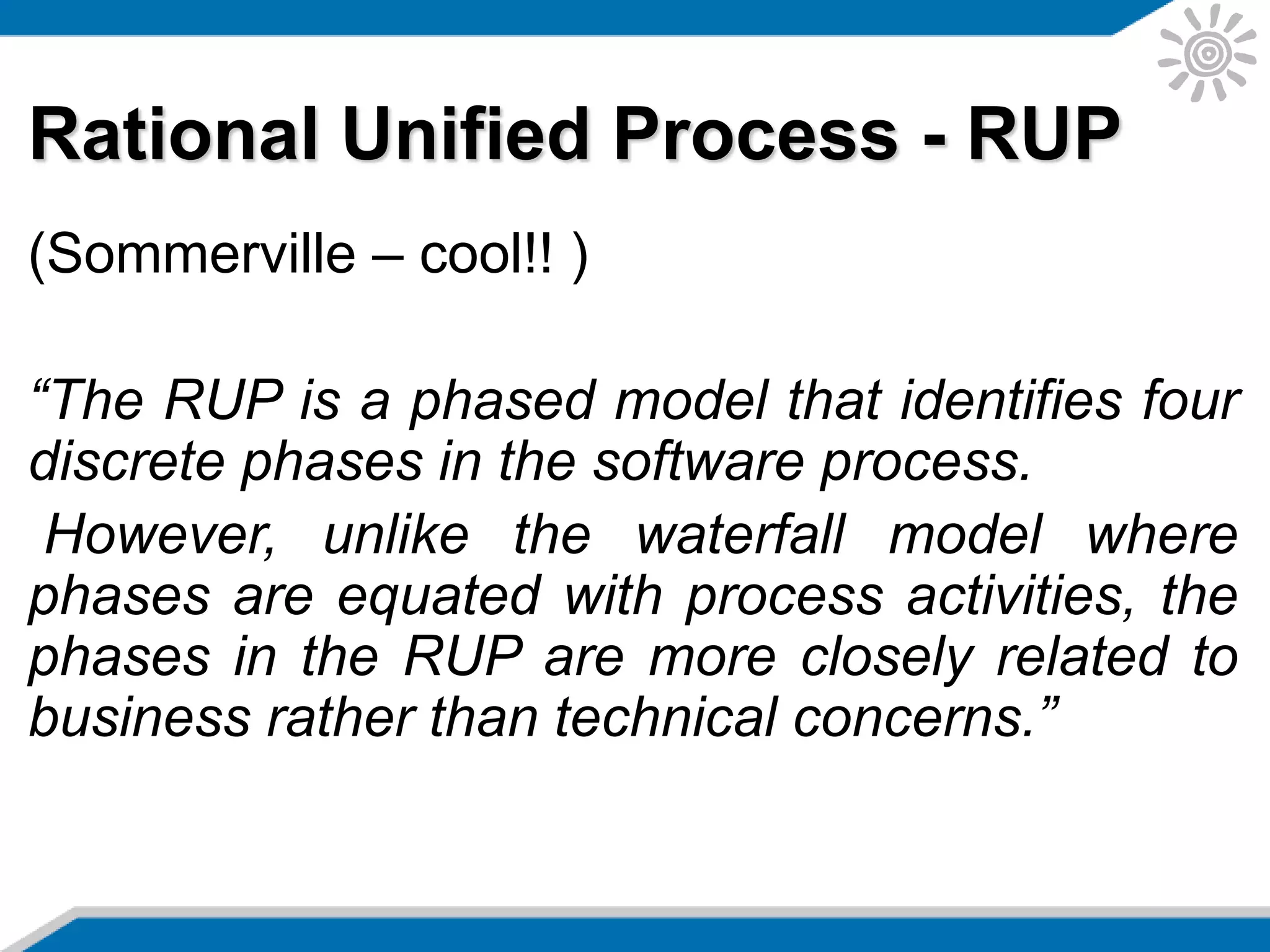 Rational Unified Process - RUP
(Sommerville – cool!! )
“The RUP is a phased model that identifies four
discrete phases in the software process.
However, unlike the waterfall model where
phases are equated with process activities, the
phases in the RUP are more closely related to
business rather than technical concerns.”
 