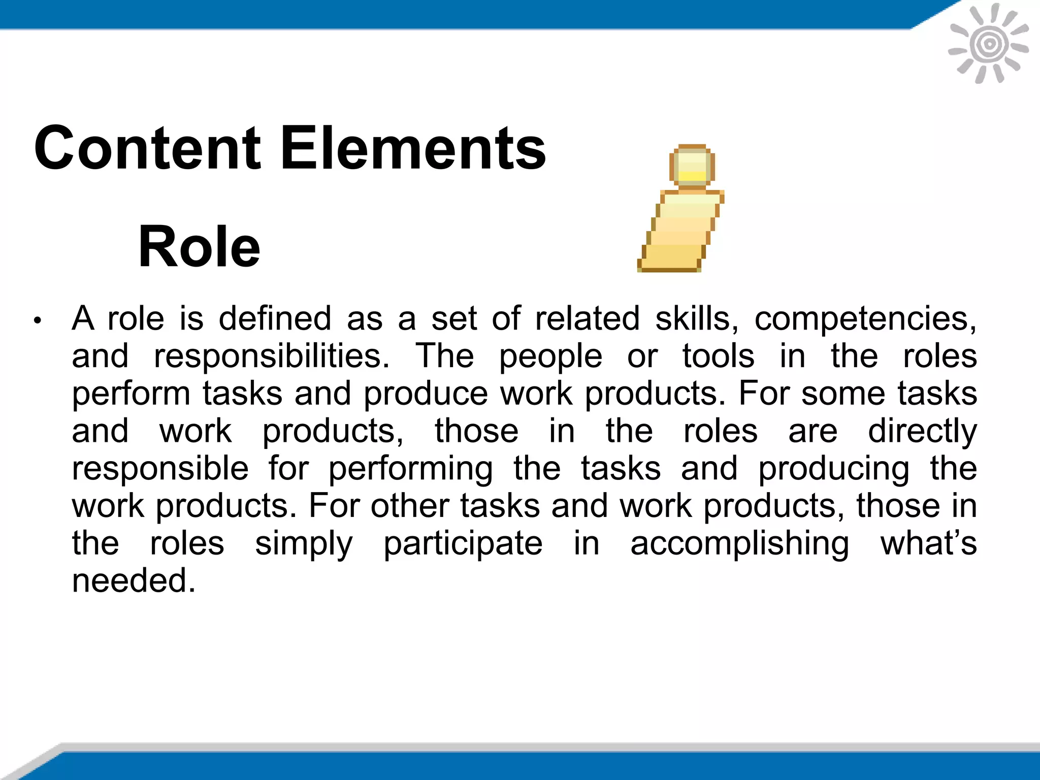 Content Elements
Role
• A role is defined as a set of related skills, competencies,
and responsibilities. The people or tools in the roles
perform tasks and produce work products. For some tasks
and work products, those in the roles are directly
responsible for performing the tasks and producing the
work products. For other tasks and work products, those in
the roles simply participate in accomplishing what’s
needed.
 