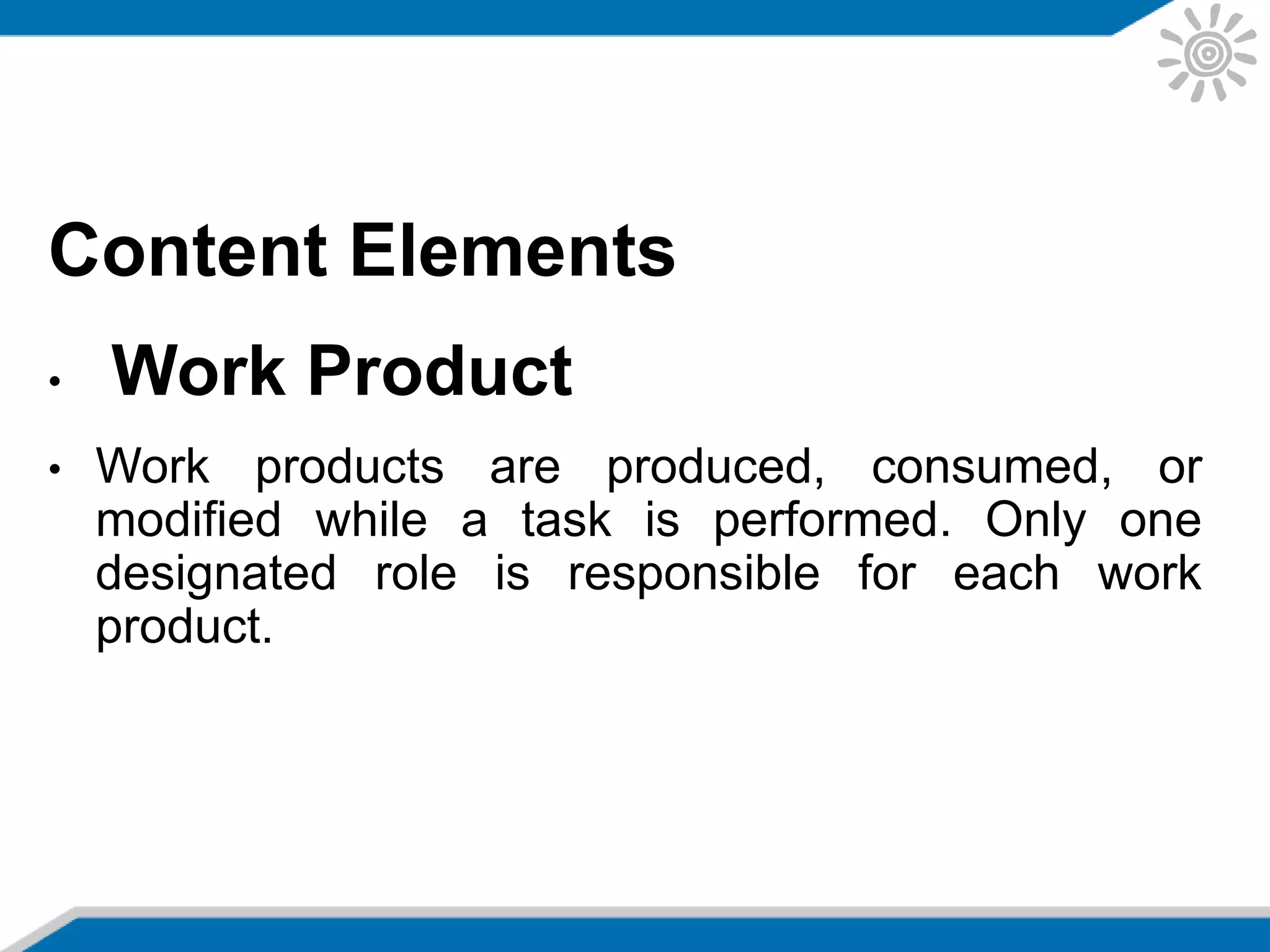 Content Elements
• Work Product
• Work products are produced, consumed, or
modified while a task is performed. Only one
designated role is responsible for each work
product.
 