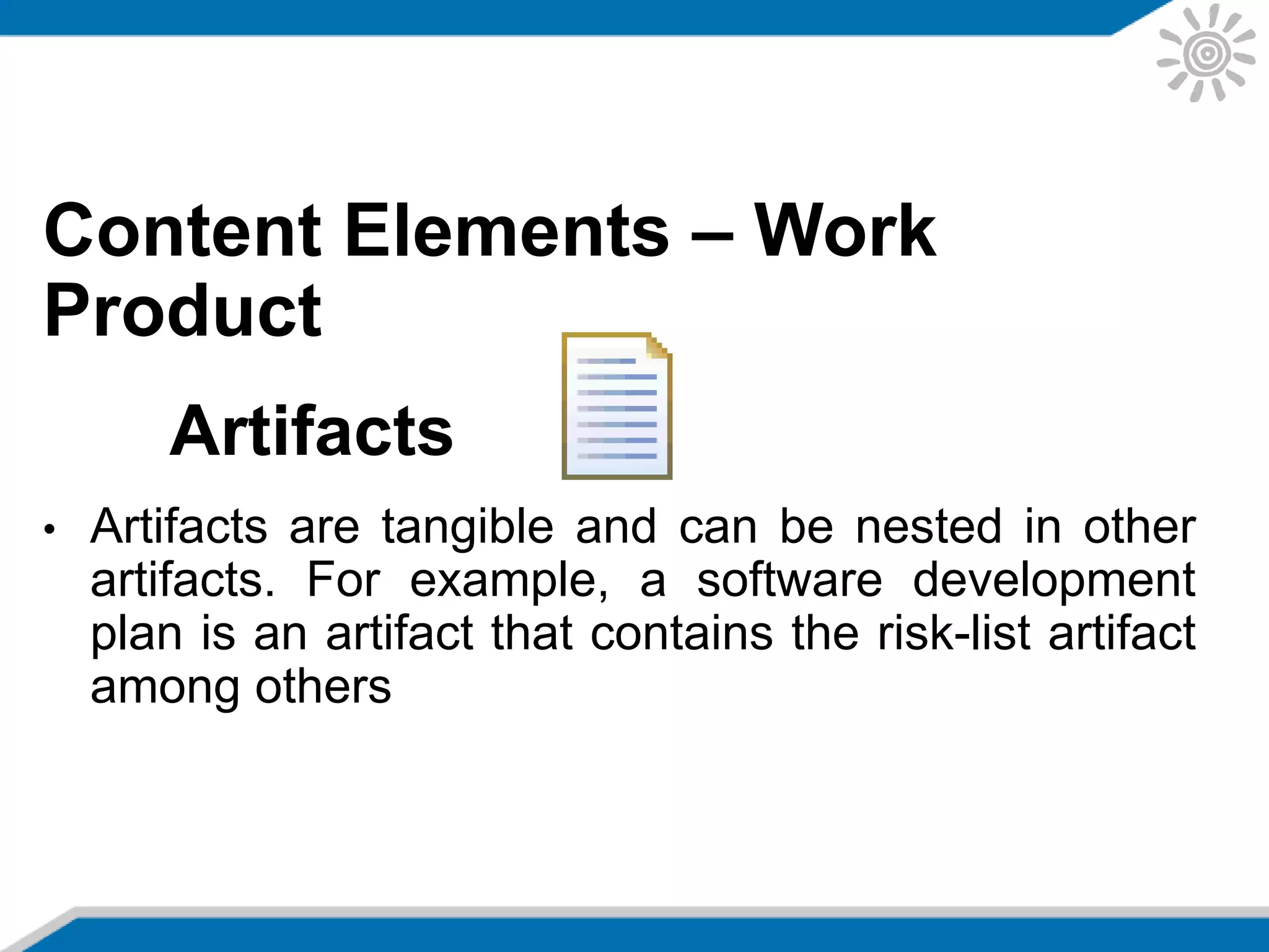 Content Elements – Work
Product
Artifacts
• Artifacts are tangible and can be nested in other
artifacts. For example, a software development
plan is an artifact that contains the risk-list artifact
among others
 