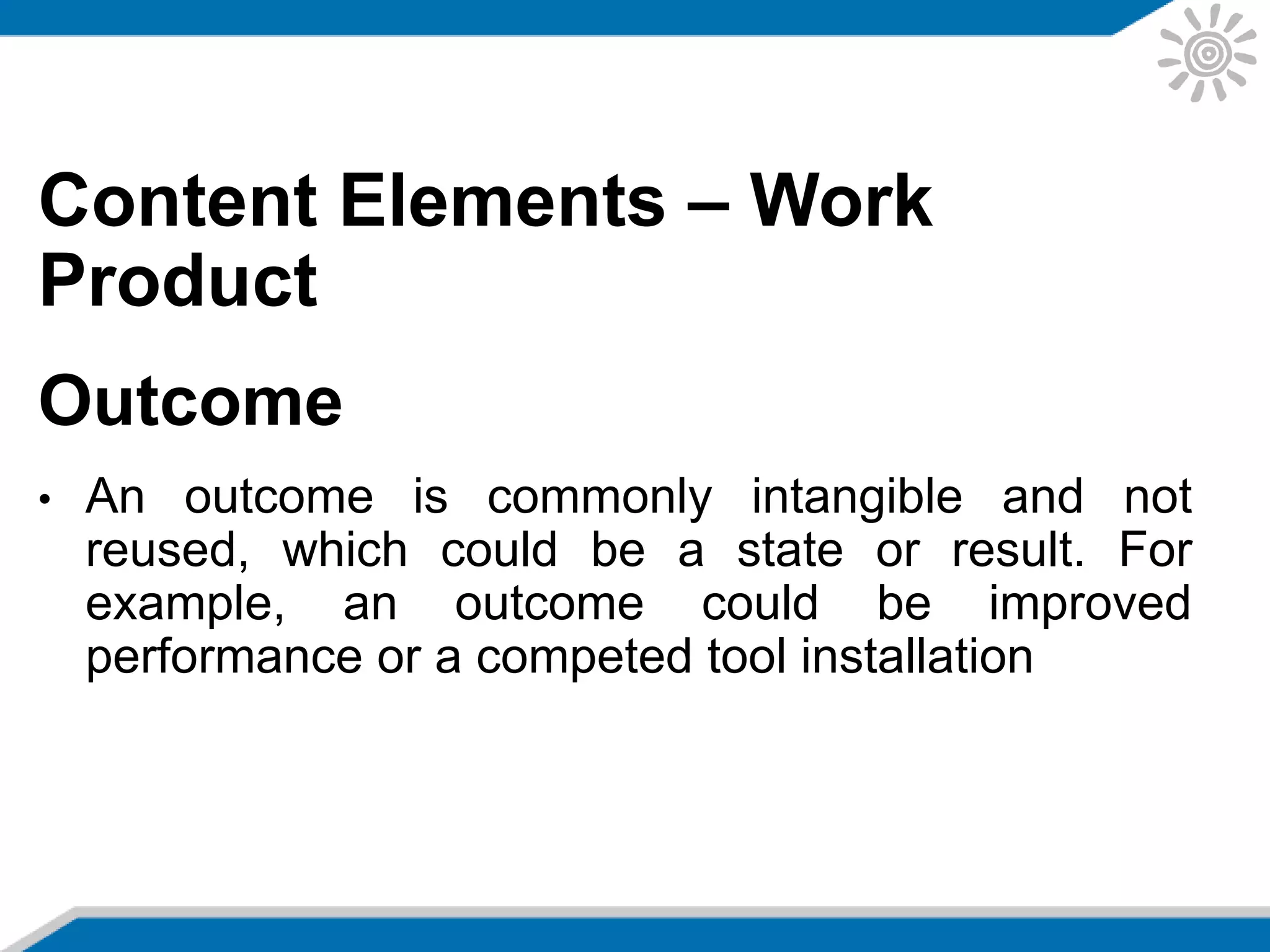Content Elements – Work
Product
Outcome
• An outcome is commonly intangible and not
reused, which could be a state or result. For
example, an outcome could be improved
performance or a competed tool installation
 