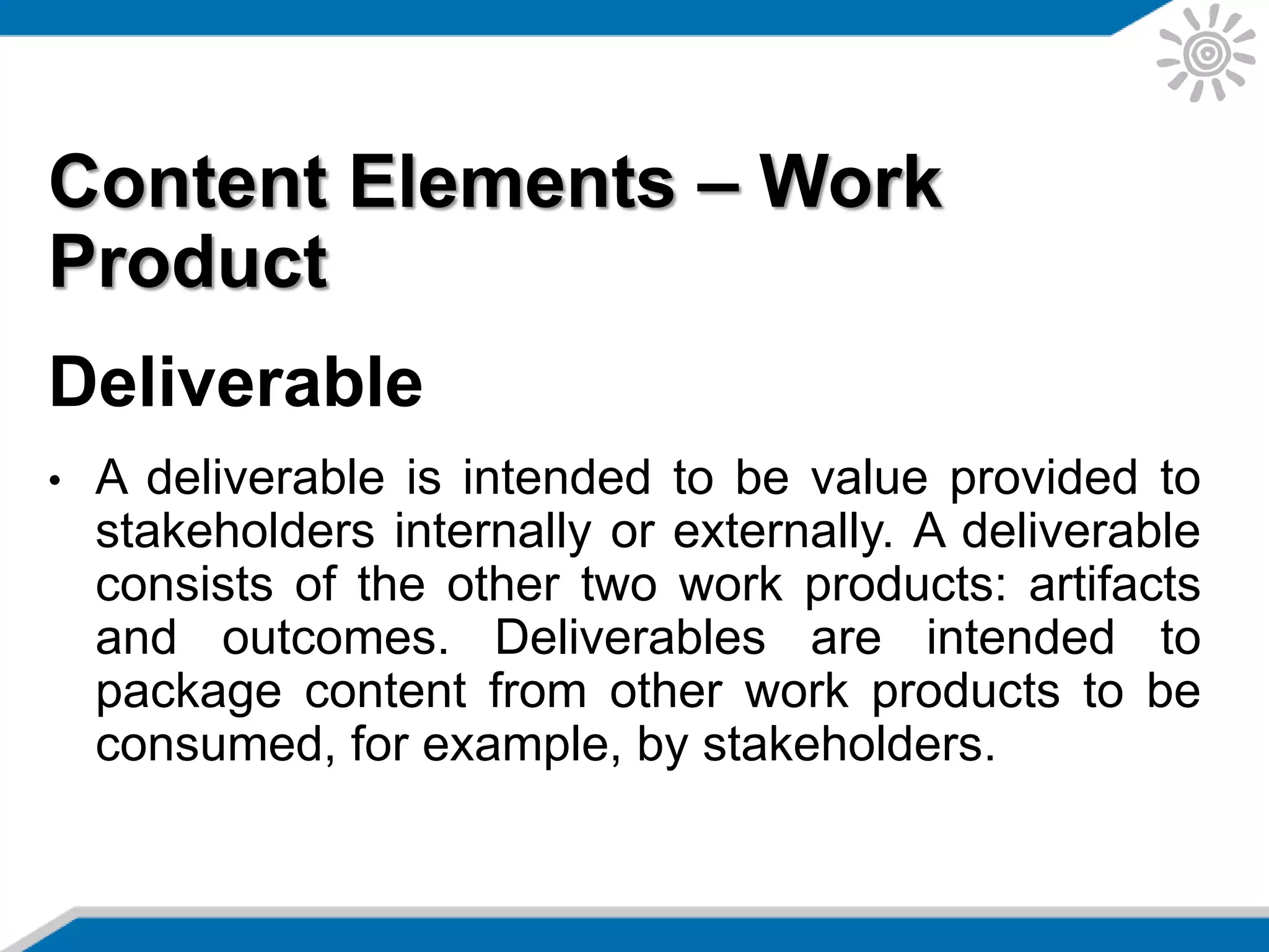 Content Elements – Work
Product
Deliverable
• A deliverable is intended to be value provided to
stakeholders internally or externally. A deliverable
consists of the other two work products: artifacts
and outcomes. Deliverables are intended to
package content from other work products to be
consumed, for example, by stakeholders.
 