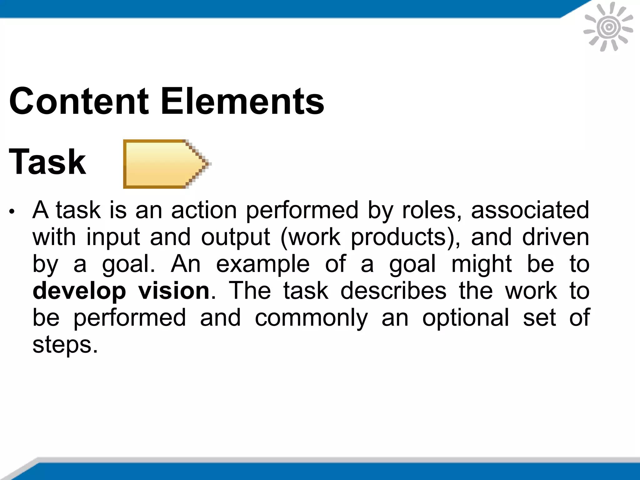 Content Elements
Task
• A task is an action performed by roles, associated
with input and output (work products), and driven
by a goal. An example of a goal might be to
develop vision. The task describes the work to
be performed and commonly an optional set of
steps.
 