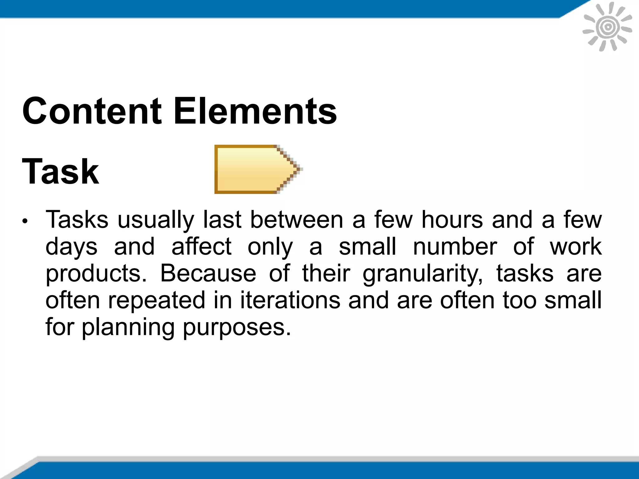 Content Elements
Task
• Tasks usually last between a few hours and a few
days and affect only a small number of work
products. Because of their granularity, tasks are
often repeated in iterations and are often too small
for planning purposes.
 